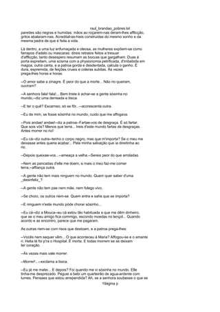 raul_brandao_pobres.txt
paredes são negras e humidas: mãos ao roçarem-nas deram-lhes afflicção,
gritos abalaram-nas. Acredital-as-hieis construidas do mesmo sonho e da
mesma pedra de que é feita a vida.
Lá dentro, a uma luz enfumaçada e oleosa, as mulheres expõem-se como
farrapos d'adelo ou mascaras: direis retratos feitos a tresuar
d'afflicção, tanto desespero resumam as boccas que gargalham. Duas á
porta espreitam, uma scisma com a physionomia petrificada, d'imbebida em
magoa, outra canta, e a patroa gorda e desdentada, calcula o ganho. É
dura, espremida, de feições crueis e coleras subitas. Ás vezes
prega-lhes horas e horas:
--O amor sabe a zinagre. É peor do que a morte... Não no queiram,
ouviram?
--A senhora fala! fala!... Bem triste é achar-se a gente sósinha no
mundo,--diz uma derreada e tisica.
--E ter o quê? Escarneo, só se fõr...--accrescenta outra.
--Eu de mim, se fosse sósinha no mundo, cuido que me affogava.
--Pois andae! andae!--diz a patroa--Fartae-vos de desgraça. É só fartar.
Que sois vós? Menos que terra... Ireis d'este mundo fartas de desgraças.
Antes morrer no rio!
--Eu cá--diz outra--tenho o corpo negro, mas que m'importa? Se o meu me
deixasse antes queria acabar... Pela minha salvação que ia direitinha ao
rio.
--Depois queixae-vos...--ameaça a velha.--Sereis peor do que arroladas.
--Nem as pancadas d'elle me doem, e mais o meu faz-me comer
terra,--affiança outra.
--A gente não tem mais ninguem no mundo. Quem quer saber d'uma
_desinfeliz_?
--A gente não tem pae nem mãe, nem folego vivo.
--Se choro, os outros riem-se. Quem entra e sahe que se importa?
--E ninguem n'este mundo póde chorar sósinho...
--Eu cá--diz a Mouca--eu cá estou tão habituada a que me dêm dinheiro,
que se o meu amigo fica commigo, escondo moedas no lençol... Quando
acordo e as encontro, parece que me pagaram.
As outras riem-se com risos que destoam, e a patroa prega-lhes:
--Vocês nem sequer vêm... O que aconteceu á Maria? Affogou-se e o amante
ri. Helia lá foi p'ra o Hospital. É morta. E todas morrem se se deixam
ter coração.
--Ás vezes mais vale morrer.
--Morrer!...--exclama a tisica.
--Eu já me matei... E depois? Foi quando me vi sósinha no mundo. Elle
tinha-me desprezado. Peguei e bebi um quarteirão de agua-ardente com
lumes. Pensaes que estou arrependida? Ah, se a senhora soubesse o que se
19ágina p
 
