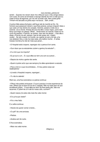 raul_brandao_pobres.txt
sente!... Quando me vieram dizer--foi a Mouca--que o meu amigo estava
com outra, foi como se tornasse a resurgir deante de mim a mãe que eu
matei á força de lagrimas, por me vêr na triste vida. Nem podia gritar.
Tinham-me seccado os gritos aqui--na bocca... Sahi, andei...
A porta d'ella estava fechada e alli fiquei até de manhã ao frio. Os
homens que passavam diziam o que lhes parecia, porque ninguem ideia o
que cada um traz dentro do coração. Scismei, passei a noite ora a
scismar, ora a chorar. N'esse dia poz-me elle o corpo negro, como este
lenço que trago na cabeça. Olhae... Ainda tenho as marcas. Estas só na
cova me passam.--Farta-te, se queres, mas não me deixes...--Vae elle e
disse:--Fica-te p'ra ahi, estupor, que te não posso vêr.--Vejam
vocês!... Se isto é assim no mundo, se a gente cá vem p'ra isto, p'ra
nos deitarem fóra, e não ha mais nada, era melhor morrer... E antes
tivesse morrido p'ra não ter mais que penar...
--O Hospital está á espera, raparigas--diz a patroa d'um canto.
--Ouvi dizer que os estudantes cortam a gente p'ra estudar?...
--E a mim que me importa?
--Eu já ouvi a um... E o que elles se riem uns com os outros!...
--Depois da morte a gente não sente.
--Quem é pobre acho que vae sempre p'ra elles aprenderem a estudar.
--Pois a mim é o que me entristece... O meu pobre corpo ser
retalhadinho!
--Lá está o Hospital á espera, raparigas!...
--Tu não te calarás!
Riem-se, uma fica scismatica e a patroa continua:
--Filhas inda podeis enriquecer. O que é preciso é muita experiencia da
vida. Olhae que na terra só ha dor e vaidade. Não ha nada peor do que
envelhecer pobre... O que elles se riem! Se lhes pedis pão, dão-vos
escarneo. E põem-se a rir até do nosso odio, ouviram?
--Quem nasce p'ra esta vida mais lhe valia morrer.
--E tu p'ra que vieste?
--Foi o meu fado.
E a velha continua:
--Haveis de querer comer e tereis...
--O quê? diz uma anciosa.
--Pedras.
--Acabou-se! diz outra.
E fica scismatica.
--Mais nos valia morrer.
20ágina p
 