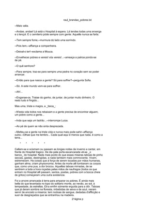 raul_brandao_pobres.txt
--Mais valia.
--Andae, andae! Lá está o Hospital á espera. Lá tendes todas uma enxerga
e o lençol. E o cemiterio póde sempre com gente. Aquelle nunca se farta.
--Tem sempre fome,--murmura do lado uma sorrindo.
--Pois tem,--affiança a companheira.
--Deixal-o ter!--exclama a Mouca.
--Envelhecei pobres e vereis! vós vereis!...--ameaça a patroa pondo-se
de pé.
--O quê senhora?
--Para sempre, traz-se para sempre uma pedra no coração sem se poder
arrancar.
--Então para que nasce a gente? Só para soffrer?--pergunta Sofia.
--Só. A este mundo vem-se para soffrer.
--Ah!...
--Enganae-os. Tratae do ganho, de juntar, de juntar muito dinheiro. O
resto tudo é fingido...
Mas uma, triste e magra, a _tisica_:
--N'esta vida todos nos rebaixam e a gente precisa de encontrar alguem,
um pobre como a gente...
--Inda que seja um ladrão...--interrompe Luiza.
--Ao pé de quem se não sinta desprezada.
--Metteu-se a gente na triste vida e nunca mais pode sahir--affiança
outra.--Olhae que me lembro... Cada qual aqui é menos que nada, é como a
terra...
* * * * *
Callam-se e scismam ou passam as longas noites de inverno a cantar, em
frente do Hospital tragico. De dia pela porta escancarada vê-se _o
banco_ do hospital. Nada mais poído do que essas miseras taboas de pinho
seccas, gastas, destingidas, e nada tambem mais commovente. Vivem,
estremecem. Ha coisas que á força de serem tocadas por mãos humanas,
ganham alma, criam physionomia. Antes da morte alli tombaram os corpos
que, como uma pua, a dor brocou. Aquellas taboas mirradas, de se
sentirem a toda a hora roçadas pelas mãos de naufragos (todos os que
entram no Hospital alli passam, santos, poetas, pobres com a bocca cheia
de gritos) começaram uma outra existencia.
Foi a arvore arrancada á terra para amparar os pobres. É ainda mais
bella do que levantada no topo do solitario monte, ao nevão, ao sol, á
tempestade, ás estrellas. Eil-a emfim sómente erguida para a dôr. Taboas
que já deram sombra na floresta, imbebidas de seiva e de azul, vieram
servir de encosto a miseros: tem nodoas de sangue, dedadas d'afflicção e
suor de desgraçados que se entranhou na madeira.
21ágina p
 