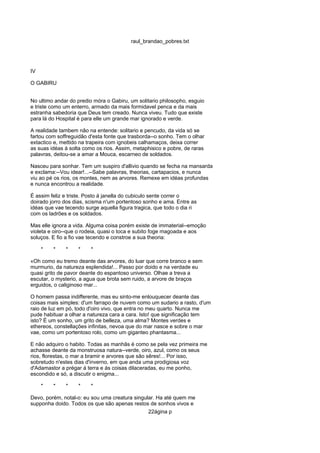 raul_brandao_pobres.txt
IV
O GABIRU
No ultimo andar do predio móra o Gabiru, um solitario philosopho, esguio
e triste como um enterro, armado da mais formidavel penca e da mais
estranha sabedoria que Deus tem creado. Nunca viveu. Tudo que existe
para lá do Hospital é para elle um grande mar ignorado e verde.
A realidade tambem não na entende: solitario e pencudo, da vida só se
fartou com soffreguidão d'esta fonte que trasborda--o sonho. Tem o olhar
extactico e, mettido na trapeira com ignobeis calhamaços, deixa correr
as suas idéas á solta como os rios. Assim, metaphisico e pobre, de raras
palavras, deitou-se a amar a Mouca, escarneo de soldados.
Nasceu para sonhar. Tem um suspiro d'allivio quando se fecha na mansarda
e exclama:--Vou idear!...--Sabe palavras, theorias, cartapacios, e nunca
viu ao pé os rios, os montes, nem as arvores. Remexe em idéas profundas
e nunca encontrou a realidade.
É assim feliz e triste. Posto á janella do cubiculo sente correr o
doirado jorro dos dias, scisma n'um portentoso sonho e ama. Entre as
idéas que vae tecendo surge aquella figura tragica, que todo o dia ri
com os ladrões e os soldados.
Mas elle ignora a vida. Alguma coisa porém existe de immaterial--emoção
violeta e oiro--que o rodeia, quasi o toca e subito foge magoada e aos
soluços. E fio a fio vae tecendo e constroe a sua theoria:
* * * * *
«Oh como eu tremo deante das arvores, do luar que corre branco e sem
murmurio, da natureza esplendida!... Passo por doido e na verdade eu
quasi grito de pavor deante do espantoso universo. Olhae a treva a
escutar, o mysterio, a agua que brota sem ruido, a arvore de braços
erguidos, o caliginoso mar...
O homem passa indifferente, mas eu sinto-me enlouquecer deante das
coisas mais simples: d'um farrapo de nuvem como um sudario a rasto, d'um
raio de luz em pó, todo d'oiro vivo, que entra no meu quarto. Nunca me
pude habituar a olhar a natureza cara a cara. Isto! que significação tem
isto? É um sonho, um grito de belleza, uma alma? Montes verdes e
ethereos, constellações infinitas, nevoa que do mar nasce e sobre o mar
vae, como um portentoso rolo, como um giganteo phantasma...
E não adquiro o habito. Todas as manhãs é como se pela vez primeira me
achasse deante da monstruosa natura--verde, oiro, azul, como os seus
rios, florestas, o mar a bramir e arvores que são sêres!... Por isso,
sobretudo n'estes dias d'inverno, em que anda uma prodigiosa voz
d'Adamastor a prégar á terra e ás coisas dilaceradas, eu me ponho,
escondido e só, a discutir o enigma...
* * * * *
Devo, porém, notal-o: eu sou uma creatura singular. Ha até quem me
supponha doido. Todos os que são apenas restos de sonhos vivos e
22ágina p
 