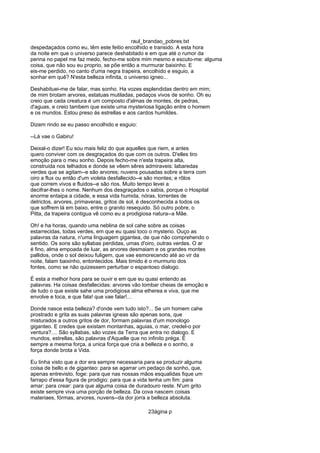 raul_brandao_pobres.txt
despedaçados como eu, têm este feitio encolhido e transido. A esta hora
da noite em que o universo parece deshabitado e em que até o rumor da
penna no papel me faz medo, fecho-me sobre mim mesmo e escuto-me: alguma
coisa, que não sou eu proprio, se põe então a murmurar baixinho. E
eis-me perdido, no canto d'uma negra trapeira, encolhido e esguio, a
sonhar em quê? N'esta belleza infinita, o universo igneo...
Deshabituei-me de falar, mas sonho. Ha vozes esplendidas dentro em mim;
de mim brotam arvores, estatuas mutiladas, pedaços vivos de sonho. Oh eu
creio que cada creatura é um composto d'almas de montes, de pedras,
d'aguas, e creio tambem que existe uma mysteriosa ligação entre o homem
e os mundos. Estou preso ás estrellas e aos cardos humildes.
Dizem rindo se eu passo encolhido e esguio:
--Lá vae o Gabiru!
Deixal-o dizer! Eu sou mais feliz do que aquelles que riem, e antes
quero conviver com os desgraçados do que com os outros. D'elles tiro
emoção para o meu sonho. Depois fecho-me n'esta trapeira alta,
construida nos telhados e donde se vêem sêres admiraveis: labaredas
verdes que se agitam--e são arvores; nuvens pousadas sobre a terra com
oiro a flux ou então d'um violeta desfallecido--e são montes; e rôlos
que correm vivos e fluidos--e são rios. Muito tempo levei a
decifrar-lhes o nome. Nenhum dos desgraçados o sabia, porque o Hospital
enorme entaipa a cidade, e essa vida humida, nóras, torrentes de
detrictos, arvores, primaveras, gritos de sol, é desconhecida a todos os
que soffrem lá em baixo, entre o granito resequido. Só outro pobre, o
Pitta, da trapeira contigua vê como eu a prodigiosa natura--a Mãe.
Oh! e ha horas, quando uma neblina de sol cahe sobre as coisas
estarrecidas, todas verdes, em que eu quasi toco o mysterio. Ouço as
palavras da natura, n'uma linguagem gigantea, de que não comprehendo o
sentido. Os sons são syllabas perdidas, umas d'oiro, outras verdes. O ar
é fino, alma empoada de luar, as arvores desmaiam e os grandes montes
pallidos, onde o sol deixou fuligem, que vae esmorecendo até ao vir da
noite, falam baixinho, entontecidos. Mais timido é o murmurio dos
fontes, como se não quizessem perturbar o espantoso dialogo.
É esta a melhor hora para se ouvir e em que eu quasi entendo as
palavras. Ha coisas desfallecidas: arvores vão tombar cheias de emoção e
de tudo o que existe sahe uma prodigiosa alma etherea e viva, que me
envolve e toca, e que fala! que vae falar!...
Donde nasce esta belleza? d'onde vem tudo isto?... Se um homem cahe
prostrado e grita as suas palavras igneas são apenas sons, que
misturados a outros gritos de dor, formam palavras d'um monologo
giganteo. E credes que existam montanhas, aguias, o mar, credel-o por
ventura?.... São syllabas, são vozes da Terra que entra no dialogo. E
mundos, estrellas, são palavras d'Aquelle que no infinito préga. É
sempre a mesma força, a unica força que cria a belleza e o sonho, a
força donde brota a Vida.
Eu tinha visto que a dor era sempre necessaria para se produzir alguma
coisa de bello e de giganteo: para se agarrar um pedaço de sonho, que,
apenas entrevisto, foge: para que nas nossas mãos esqualidas fique um
farrapo d'essa figura de prodigio: para que a vida tenha um fim: para
amar: para crear: para que alguma coisa de duradouro reste. N'um grito
existe sempre viva uma porção de belleza. Da cova nascem coisas
materiaes, fórmas, arvores, nuvens--da dor jorra a belleza absoluta.
23ágina p
 