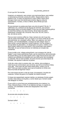 raul_brandao_pobres.txt
E com que fim? dir-me-hão.
Imaginem um estatuario: para compor uma marmorea figura, para realizar
um phantasma entrevisto, precisa de soffrer. Depois tritura o barro,
petrifica a dor. E acaso se pergunta se o barro soffre? Assim Deus
esmaga o barro que nós somos para construir alguma coisa de
extraordinario: mundos, a Vida e a Morte, alma infinita que tudo
atravessa.
De que precisam os poetas para fazer uma obra de genio? De dor. O
soffrimento cria. Lembram-se das figuras de marmore, para sempre
debruçadas sobre os tumulos antigos? O luar que vem pela rosacea gothica
ao tocar-lhes dá-lhes uma vida de sonho, fal-as todas de poalha:
estremecem, levantam vôo, dir-se-hia. Pois a dor, fio a fio, como o
luar, dá vida ao sonho.
Para se crear é preciso soffrer-se. Hoje e sempre só a dor é que deu
vida ás coisas inanimadas. Com um scopro e um tronco inerte faz-se uma
obra admiravel, se o esculptor soffreu. Mais: com palavras, com sons
perdidos, com immaterialidades, consegue-se este milagre: fazer rir,
fazer sonhar, arrancar lagrimas a outras creaturas. Com as simples e
seccas lettras do abecedario, um desgraçado com genio, mettido n'uma
agua furtada, edifica uma coisa eterna, uma construcção mais solida e
mais bella, do que se fosse arrancar os materiaes ao coração das
montanhas.
O que é então a dor, milagre extraordinario, que consegue dar vida ás
fragas? o que é esse assombroso fluido, que se communica, alma arrancada
da propria alma e que se póde repartir como o pão? Nunca houve sob o sol
creatura que soffresse da verdadeira dor cujo soffrimento não consolasse
ou salvasse. Até as mais humildes, tal como arvores que ainda depois de
mirradas, vão aquecer e allumiar os pobres.
A dôr dá a vida e não é a propria vida: cria, redime, obra prodigios e
nada ha que se communique, que convença, que torne os homens irmãos,
como ella... Para onde vão pois todos esses gritos, unidos n'um só
grito? Visto que nada se perde, que é que se sustenta no infinito com
essa enxurrada de lagrimas? Deus?
Por muito tempo escutei o ruido de vozes, de exasperos, de gritos de
creaturas. Vinham da guerra, do Hospital, da miseria humana.
E d'esse mar espesinhado nasciam clarões, as nebulosas d'onde surgem
mundos. Esse eterno rio de gritos, a correr desde que o homem existe,
vae desaguar no infinito.
É que a dôr é a unica força que verdadeiramente cria e destroe: é a
Força. Alimenta Deus e o limo. É um atlantico de fogo, é o espirito do
universo. Cria claridades na alma dos desgraçados e faz nascer
montanhas.
* * * * *
As arvores são emoções da terra.
* * * * *
Sonhae! soffrei!
* * * * *
24ágina p
 