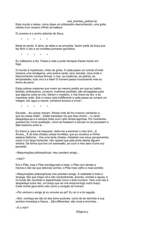 raul_brandao_pobres.txt
Este mundo é talvez, como disse um philosopho desconhecido, uma gotta
cahida d'um oceano infinito de belleza.
O universo é o sonho dolorido de Deus.
* * * * *
Nada se perde. A alma, as idéas e as emoções, fazem parte da força que
faz florir o céo e os humildes pomares ignorados.
* * * * *
Eu colleciono a dor. Passo a vida a juntar farrapos d'esse manto em
fogo.
O mundo é mysterioso, cheio de gritos. A cada passo um tumulo d'onde
renasce uma amalgama, uma poeira verde, azul, doirada, cóva onde o
Desconhecido remexe fórmas: o mar, as creaturas, as pedras, as
tempestades, tudo vivo e a falar! O homem passa inconsciente mas eu
tremo de pavor.
Estas pobres creaturas que vivem ao mesmo predio em que eu habito,
ladrões, philosophos, coveiros, mulheres perdidas, são esmagadas para
que alguma coisa se crie. Geram o mysterio, o mar bravo da dor, e as
macieiras anãs. Sob a nossa vista indifferente a cada passo se cumpre um
milagre: sol, agua a nascer, pinheiros bravios e vivos!...
* * * * *
Escutae... As coisas choram. N'esta noite de frio inverno--ventania--o
que as coisas dirão!... Estão transidas--ha que dias chove!...--o vento
despedaça-as e é sempre triste ouvir cahir tantas lagrimas. Por momentos
quedam-se n'uma quietação, como se ficassem a escutar ou se pozessem a
falar baixinho entre si...
Eu tremo e, para me esquecer, deito-me a escrever o meu livro _A
Arvore_. É do lodo d'estas coisas humildes, que eu construo a minha
estatua disforme... Ora uma tarde d'estas, imbebido nos meus pensamentos
como n'um largo horisonte, não reparei que pela porta aberta alguem
entrára. De fórma que tive um sobresalto, ao ouvir a meu lado n'uma voz
pausada:
--Maquinações philosophicas, meu preclaro amigo...
--Hein?
Era o Pitta, mas o Pitta transfigurado e triste; o Pitta com dentes a
menos e não sei que doloroso sorriso; o Pitta mais velho e mais sordido.
--Maquinações philosophicas meu preclaro amigo. A realidade é triste e
amarga. Isto que d'aqui vê e não comprehende, arvores, montes e aguas, é
no fundo tão revolvido e espesinhado como o lodo humano. Vem uma raiz e
despedaça outra raiz, um braço que se crie empurra logo outro braço.
Cada monte gera tanto odio como o coração do homem.
--Por ventura o amigo já viu arvores ao pé? Eu só vi a do saguão.
--Sim, conheço-as não só dos bons auctores, como de ter dormido á sua
sombra movediça e fresca... São differentes: são vivas e enormes...
--E o mar?
25ágina p
 