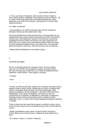 raul_brandao_pobres.txt
--O mar, que d'aqui vê longinquo, todo do poeira verde, é tragico e
feroz. Brame de furia, despedaça. É esverdeado e cheio de coleras... Só
eu n'este momento lhe posso dar informações cathegoricas, reaes,
absolutas, só eu, Pitta da Conceição, é que possuo no universo esse
segredo temeroso.
--E a Mãe, a natureza?
--Uma amalgama, um cadinho cheio de gritos; fórmas revolvidas e
trituradas, boccas que não pódem gritar. Veja...
Para lá do Hospital havia ainda tremulos de luz, fios esquecidos de sol
emaranhados nas arvores, presos nos espinhos do monte. Dir-se-hia no
emtanto que a vida redobrava: cresciam e murmuravam os pinheiros,
gorgolejava a seiva ao trepar nos troncos. De certo a agua tinha um
ruido mais vivo, e a terra, que o sol queimára, bebia-a toda d'um trago.
As nóras cansadas pingavam ainda o seu ultimo suor, e da noite que
descera irrompia um murmurio, vozes de arvores e rios e montanhas.
--Maquinações philosophicas, meu preclaro amigo...»
V
HISTORIA DO GEBO
Por fim, na entrada d'esse frio e rigoroso inverno, já tinha vendido
tudo, até o oiro da filha. De envelhecido e gasto, de picaro e gordo,
dil-o-heis um trapo que se deita fóra ou um doido de cabellos brancos
estacados, a falar sosinho. Toda a gente o conhecia.
--Ó Gebo!
--Anh?
* * * * *
A mulher, que fôra sempre bôa, azedára com a pobreza. Nervosa e secca
passava horas e horas a chorar, atirada para um canto, ou prégava dias
inteiros: monologos cheios de gritos, de sonho espesinhado, todos
lavados em lagrimas. Se tudo acabasse!... Mas nem a Morte escuta os
desgraçados, nem o tempo se apréssa; vae moendo na sua mó,
consumindo-as, as tristezas, as afflicções e o pão negro. O desespero
d'aquella creatura cahia em improperios sobre a cabeça do Gebo
espantado, a suar, e a quem nem a propria desgraça conseguia impedernir
o coração.
Todos os dias eram da mesma fórma eguaes, sombrios e tristes. Isto de
chorar um dia e outro dia, dá a impressão de que chove e se não sahe do
inverno.
--Déste, emprestáste a toda a gente. E agora? agora?--dizia-lhe a
mulher--Riem-se de ti inda por cima, e ninguem te ajuda. Morremos á
fome.
--É o mesmo, mulher, é o mesmo. Paciencia...
26ágina p
 