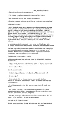 raul_brandao_pobres.txt
--O peor é de nós, de mim e da pequena.
--Pois é o que me afflige, que por mim quem me déra morrer!
--Não fosses tolo! olha os teus amigos como trepam.
--Ó mulher, mas que hei-de eu fazer? Tu não me dirás o que hei-de fazer?
--Roubal-o! roubal-o!...
E eram palavras negras, afflicções sem conto. Ás vezes esqueciam-se e
ainda palravam em torno d'uma esperança, a qual, agora nascida, logo a
desgraça calcava. A mais humilde poeira d'illusão bastava, para que
todos tres, gelados pela desventura, se sentassem na enxerga, promptos a
edificar os mais altos castellos e esquecidos de tudo. Só a filha,
Sofia, era sempre a mesma, sem queixas, magra e linda, e com um sorriso
tão triste que lembrava certas horas em que ha sol e chuva misturados. E
como o Gebo lhe queria! Pelo seu destino que seria amargo, por a ver
rapar miserias, e por ser o unico sêr no globo, que lhe não dizia más
palavras.
Lá ia indo pela vida fóra, cossado e com um ar de afflicção que fazia
rir. Parecia amachucado: as marcas dos encontrões nunca mais lhe sahiam.
A mulher passava os seus dias n'uma lucta desesperada com a desgraça,
arrancando-lhe os ultimos trapos, disputando-os um a um até vel-os
desfeitos. Ao fim do dia ouviam-se os passos vagarosos do velho nas
escadas e a sua respiração--anh! anh!--suffocada.
--Ahi vem elle...--murmurava a mulher.
O Gebo entrava e ella logo, soffrega, morta por desabafar o que todo o
dia ruminára:
--Até que vieste, homem! E então? Conta. Então ha alguma esperança?
--Não ha nada, mulher.
E sentava-se arrazado.
--Tambem ninguem faz caso de ti. Que és tu? Sabes o que tu és?
--Eu não, o quê?
--Um ente inutil. Não ha ninguem que se não ria de ti, das tuas
desgraças, das tolices que tens feito... Que é do dinheiro que tanto nos
custou a poupar?
--Eu sei lá agora do dinheiro. Não falemos mais n'isso... O que lá vae,
lá vae.
--Pois é o que tu queres... Mas hei de falar, has-de-me ouvir. Déste
cabo de tudo, davas dinheiro a toda a gente... Tinhas-me a mim, tinhas a
pequena. Reparasses, era a tua obrigação.
--Ó mulher, ora tu que todos os dias vens com a mesma sécca. Não me
basta a minha afflicção!... De que serve isso agora?
--De que serve? Serve de muito!
Á noite, á luz do petroleo, o Gebo fazia escriptas com um cobertor pelos
27ágina p
 