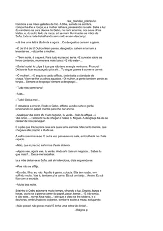 raul_brandao_pobres.txt
hombros e as mãos geladas de frio. A filha, sumida na sombra,
compunha-lhe a roupa, e a mulher ralhava, passeando na sala. Batia a luz
do candieiro na cara oleosa do Gebo, no nariz enorme, nos seus olhos
tristes, e, do outro lado da meza, só se viam illuminadas as mãos de
Sofia, toda a noite trabalhando sem ruido e sem descanço.
--Já tive uma lettra tão linda e agora... Os desgostos cansam a gente.
--É de ti! é de ti! Outros têem penas, desgostos, cahem e tornam a
levantar-se...--dizia-lhe a mulher.
--Têem sorte, é o que é. Para tudo é preciso sorte.--E curvado sobre os
livros contando, murmurava mais baixo:--E vão sete--...
--Sorte! sorte! A culpa é tua que não tens energia nenhuma. Procura!
Deixas-te ficar espapaçado p'ra ahi... Tu o que queres é comer e dormir.
--Ó mulher!...--E erguia o carão afflicto, onde batia a claridade de
chapa. Viam-se-lhe os olhos aguados.--Ó mulher, a gente tambem perde as
forças... Sempre a desgraça! sempre a desgraça!...
--Tudo nos corre torto!
--Mas...
--Tudo! Deixa-me!...
E desatava a chorar. Então o Gebo, afflicto, a mão curta e gorda
ronronando no papel, mentia para lhe dar animo.
--Qualquer dia entro ahi n'um negocio, tu verás... Não te afflijas.--E
vão cinco...--Tambem ha-de chegar o nosso S. Miguel. A desgraça ha-de-se
cansar de nos perseguir.
E o pão que trazia para casa era quasi uma esmola. Mas tanto mentia, que
chegava elle proprio a illudir-se.
A velha reanimava-se. E outra vez passeava na sala, embrulhada no chale
rapado.
--Não, que é preciso sahirmos d'este atoleiro.
--Agora vae, agora vae, tu verás. Ando ahi com um negocio... Sabes tu
que mais?... Deixa-me trabalhar.
Ia a mãe deitar-se e Sofia, até ahi silenciosa, dizia erguendo-se:
--Pae não se afflija.
--Eu não, filha, eu não. Aquillo é genio, coitada. Ella tem razão, tem
soffrido muito. Vae tu tambem p'ra cama. Dá cá um beijo... Assim. Eu cá
fico com a escripta.
--Muito boa noite.
Sósinho o Gebo scismava muito tempo, olhando a luz. Depois, horas e
horas, ouvia-se a penna correr do papel, parar, tornar...--E vão cinco,
e vão sete... noves fóra nada...--até que a vista se lhe toldava, e a
deshoras, embrulhado no cobertor, tombava sobre a meza, soluçando:
--Não posso! não posso mais! E tinha uma lettra tão linda!...
28ágina p
 