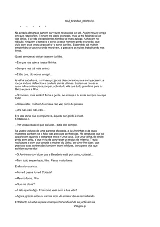 raul_brandao_pobres.txt
* * * * *
Na propria desgraça cahem por vezes resquicios de sol. Assim houve tempo
em que respiraram. Tinham-lhe dado escriptas, mas ia-lhe faltando a luz
dos olhos, e a vida d'expedientes tornára-se mais aziaga. Achavam-no
ridiculo, ninguem o tomava a serio, a esse homem gordo e chorão, que
vivia com esta pedra a gastal-o--a sorte da filha. Escondido da mulher
empenhára a casinha onde moravam, e passava as noites trabalhando nos
livros.
Quasi sempre ao deitar falavam da filha.
--É o que nos vale a nossa filhinha.
--Sempre nos dá mais animo.
--É tão boa, tão nossa amiga!...
A velha trabalhava, ruminava projectos desconnexos para enriquecerem; a
roupa andava defendida e cuidada até ás ultimas. Luziam as coisas e
quasi não comiam para poupar, sobretudo ella que tudo guardava para o
Gebo e para a filha.
--Ó homem, mas então? Toda a gente, se arranja e tu estás sempre na cepa
torta!
--Deixa estar, mulher! As coisas não vão como tu pensas.
--Ora não vão! não vão!...
Era ella afinal que o empurrava, áquelle ser gordo e inutil.
Fortalecia-o.
--Por vossa causa é que eu lucto,--dizia elle sempre.
Ás vezes visitava-os uma parenta afastada, a tia Anninhas e as duas
mulheres punham-se a falar das pessoas conhecidas. Ha creaturas que só
apparecem quando a desgraça entra n'uma casa. Era uma velha, de chale
preto sem pello, e que vivia de aproveitar os restos da miseria. Trazia
novidades e com que alegria a mulher do Gebo, ao ouvir-lhe dizer, que
pessoas suas conhecidas tambem eram infelizes, tinha pena dos que
soffriam como ella!
--Ó Anninhas ouvi dizer que a Desideria está por baixo, coitada!...
--Tem tudo empenhado, filha. Passa muita fome.
E ella n'uma ancia:
--Fome? passa fome? Coitada!
--Mesmo fome, filha.
--Que me dizes?
--É isto que te digo. E tu como vaes com a tua vida?
--Agora, graças a Deus, vamos indo. As coisas vão-se remediando.
Entretanto o Gebo ia para uma loja conhecida onde se juntavam os
29ágina p
 