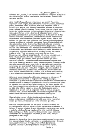 raul_brandao_pobres.txt
sonhador dos _Pobres_ é um evocador atormentado e religioso. Busquei no
seu livro a imagem ardente da sua alma. Vamos vêr se a desenho com
rapidez e precisão.
Alma vibratil e fugaz, olhando a natureza, o que sentiu? Assombro,
esplendor, pavor, enigma, deslumbramento. Tudo vive, deseja, estremece,
palpita, murmura e sonha. Tudo vive, tudo vive: o homem, a féra, a
rocha, o lodo, a agua, o ar, braseiros de mundos, aluviões de nebulosas,
incorporeidade genesica do ether. Fervedoiro de vidas insondavel, que o
tempo não exgota, porque a morte creadora continuamente o desorganisa e
reproduz em formas novas e diversas. E todas se cruzam, beijam,
penetram, correspondem. É uma teia vertiginosa de fios sem fim, de fios
moveis, ondeantes, cambeantes, urdindo-se ella mesma, na eternidade
impenetravel, sem ninguem ver o tecelão. Rigidez, solidez, inercia, não
existem. Na fraga mais dura, no bronse mais compacto circulam desejos,
dramas, turbilhões de moleculas e vontades. As cordilheiras inabalaveis
são redemoinhos dentro de enxovias. O concreto dilue-se, o material
evapora-se. O sol tombando, aniquilaria cardumes de planetas, e a lua do
sol, que é sol volatilisado, pesa menos que uma folha de rosa na mão
d'uma creança. Em cada bloco metalico latejam oceanos dormentes, de
vagas fluidas, invisiveis. Acordem-n'os, e o bloco obtuso, electrisado,
irradia no ether. Vêde um penedo monstruoso: Parece firme.
Desagregou-se, e é lama; a raíz tocou-lhe e é seiva; a seiva gerou, e é
flor e é fructo; o fructo, alimento; o alimento sangue; e o sangue
vermelho, corpo que caminha, carne que fala, cerebro que pensa.
Natureza! universo!... Vidas infindaveis eternamente circulando n'uma
vida unica. Assombro, esplendor, pavor, deslumbramento! O homem vacila,
desmaia, quer equilibrar-se... mas onde, se não ha terra em que poise,
nem muro a que se encoste?! Tudo impalpavel, fugaz, incerto, ilusorio,
ilimitado... tudo vida, tudo sonho, tudo voragem... Se baixa os olhos do
imenso ao grão d'areia, o grão d'areia, infinitessimo, resolve-se-lhe em
vidas infinitas. Quer contemple o universo, quer examine um corpusculo,
a alma engolfa-se, estonteada, no mesmo abismo devorador e creador.
Abismo de aparencias ocultas, abismo de vozes que se não ouvem. A
natureza taciturna exprime-se magicamente, em linguas vagas,
silenciosas. E quando n'um pouco de cisco murmuram mais vontades do que
bocas humanas ha na terra, o que não dirá o coloquio formidando de todas
as vontades do universo! Tem cada organismo a sua lingua peculiar. Os
que vivem mais proximos entendem-se melhor. O ar segreda á agua, a raiz
ao lodo, a luz á folha, o polen ao ovario. Ha fluidos que se casam,
raizes que se querem bem. O oxigenio é intimo do ferro, o azougue é
intimo do ouro. Os orbes fraternisam, os metaes amalgamam-se, e as
electricidades sexuadas buscam-se avidamente, para copular!
Materia infinita,--forças infinitas, infinitamente caminhando. E no
pelago vertiginoso da mobilidade universal é cada atomo invisivel um
desejo que nasce, um desejo que sente, um desejo que fala...
O lexicon sem principio nem fim, das vozes mudas do increado, das
linguas tacitas da natureza, alguem o ouviu que se recorde? Alguem: o
homem. O homem, crisalida do anjo, foi monstro e planta e verme e rocha
e onda; foi nebulosa, foi gaz impalpavel, foi ether invisivel. Articulou
todas as linguas, e d'ellas conserva, obscuramente, vagas memorias
dormitando. Por isso os poetas adivinham, e raros com a intuição
prodigiosa do meu amigo.
Abreviando: A sua alma, diante do universo, reagiu por tres formas ou em
tres fases emotivas. Estudei a primeira,--_a emoção dinamica_. O mundo
resolve se lhe n'um jogo de forças, n'um conflicto de vontades,
brigando, casando-se, transfigurando-se em aparencias rapidas,
3ágina p
 