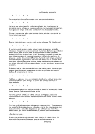 raul_brandao_pobres.txt
* * * * *
Tenho a certeza de que fui arvore e é por isso que tanto as amo.
* * * * *
Ha livros que falam baixinho, ha livros que falam alto. Uns têem por si
o encanto, outras a força. Ás vezes as palavras murmuradas impressionam
mais: passado tempo ainda ellas acordam em nós fibras adormecidas.
Porque é que a agua, até o mais humilde charco, attrahe e faz sonhar os
homens de imaginação?
* * * * *
Quanto mais desprezo o homem, mais amo a natureza. Ella é inalteravel.
* * * * *
O homem prende-se com muitas coisas inuteis: a riqueza, a ambição,
interesses mesquinhos: vive emaranhado n'uma teia. De forma que não tem
tempo de vêr, nem de ouvir, nem de se conhecer. Quantas creaturas,
existem que nunca olharam para o céo? A natureza, arvores, montes, rios,
esse pelago que vejo do meu quarto deixa-os indifferentes; as horas de
preguiça e sonho deixam-os indifferentes. Nunca tiveram tempo para amar
as coisas simples e grandes da vida. O que é eterno não no viveram. Por
mim antes quero comer pão e scismar, deixar correr as minhas idéas como
um regato corre--até onde tem agua. Alguns morrem sem terem reparado que
existiram.
É por isso que eu corto sempre com tudo que me não deixa sonhar--e que
quando encontro razões para acabar com um amigo tenho um suspiro
d'allivio. É uma amarra de menos.
* * * * *
Habituar-se a gente a viver com idéas simples é como habituar-se a andar
com fatos velhos e rotos. Indigna os outros. De forma que tem de se
viver arredado.
* * * * *
A morte aterra-me pouco. Porquê? Porque só penso na morte como n'uma
divida distante. Fica para muito longe ainda.
Ha horas, porem, á noite, de subito, em que, sem ligação, essa idéa
rapidamente me toma e abala até ás mais reconditas fibras. Suffoco então
aterrado.
* * * * *
Com que facilidade se matam até os entes mais queridos!... Quantas vezes
me surprehendo a assassinar eu a desejar a morte--é a mesma coisa, com
este acrescimo, a cobardia--de pessoas que soffreram por mim! Por a
menor causa, por o mais leve transtorno, o primeiro pensamento é este:
--Se elle morresse...
É claro que protestas logo. Protesta o teu coração, a tua educação, os
teus habitos e até a tua hypocrisia. Mas se deixares trabalhar a
31ágina p
 