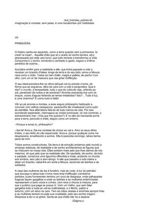 raul_brandao_pobres.txt
imaginação á vontade, sem peias, é uma hecatombe--por futilidades.
VII
PRIMAVERA
O Gabiru sentiu-se aquecido, como a terra quando vem a primavera. Ia
crear! ia crear!... Aquelle chão que só o arado do sonho lavrára, eil-o
atravessado por este veio turvo, que tudo remexe e transforma--a Vida.
Consumira-o o sonho, tornando-o cambado e gasto, esguio e d'olhos
perdidos de scisma...
Acordára emfim para a realidade e elle, que tinha passado a vida a
revolver um brazido d'idéas, longe da terra e do seu lodo, amou a Mouca,
raza como o chão. Todos se riam d'ella, magra e pallida, de pacho n'um
olho, com um ar de mascara que vae gritar d'afflicção.
O seu ideal prendera-lhe os olhos tal'qual nol-os prende o lume, de
fórma que ao erguel-os, déra de cara com a vida e perguntára: Que é
isto? o mundo, a tempestade, tudo o que do cubiculo vejo, arfando ao
sol, penetrado de ruidos e de sombras? Arvores acenando-me com os
braços, vozes d'aguas fartando as terras imbebidas? Isto?... Tudo é luz,
é uma chamma? E como tudo é bello!
Vêr ao pé arvores e montes, a esse esguio philosopho habituado a
conviver com velhos cartapacios, parecia-lhe tão irrealisavel como subir
ás estrellas. Nos alfarrabios fala-se de tudo menos da vida. Por isso
acordando espantado, interrogava as ondas luminosas, os rios correndo, o
extraordinario mar: «Vós que me quereis?» E no alto da mansarda sorria
para a terra, pencudo e triste, esguio como um enterro.
--Porque a amas tu, philosopho?
--Sei lá! Amo-a. Dá-me vontade de chorar ao vel a. Amo os seus olhos
tristes, o seu feitio do cão espancado. Amo-a, porque qualquer outra me
desprezaria, envelhecido a sonhar. Ella é parecida commigo, talvez tenha
pena de mim.
Todos somos constructores. De terra e de emoção andamos pelo mundo a
amassar estatuas; de realidade e de sonho architectamos as figuras que
se misturam na nossa vida. Ellas existem mais pelo que lhes damos de nós
mesmos, do que pelo que na realidade são. De saudade, de sonho, de lodo
e piedade, construira uma figurinha offendida e triste, andando no mundo
aos tombos, sem pão e sem abrigo. A elle que passára a vida inteira a
atear um brazido, cabia-lhe em sorte a Mouca, escarneo de ladrões e de
soldados.
A casa das mulheres de dia é funebre, mas de noite, á luz do petroleo
que esvoaça e deixa tudo n'uma meia tinta d'afflicção--candieiros
partidos, luzes fumarentas--lembra um circo de desgraça, onde palhaçadas
tragicas façam gargalhar e onde os ladrões e as mulheres enfarinhadas
representem a serio vicios e crimes, com risos e choros á mistura, para
que o publico que paga se possa rir. Vem um Velho, que sem falar
gargalha toda a noite ao vel-as maltratadas, e o Morto, palido e
soturno, com um laivo na cara. Tem as mãos osseas e enormes sempre frias
e as mulheres temem-no pela sua crueldade, pelo seu sorriso tragico.
Despreza a dor e os gritos. Sente-se que d'elle não ha a esperar
32ágina p
 