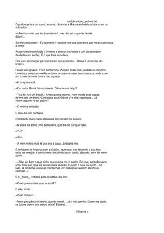 raul_brandao_pobres.txt
O philosopho a um canto scisma, olhando a Mouca entretida a falar com os
soldados:
--«Tenho muito que te dizer--tanto!...--e não sei o que te hei-de
dizer!...
Se me perguntam:--Tu que tens?--parece-me que acordo e que me puxam para
a terra.
As arvores levam todo o inverno a sonhar inchadas e um dia acordam
desfeitas em sonho. É o que lhes acontece.
Ora vem ahi março, já rebentaram novas fontes... Maria é um nome tão
lindo!»
Falam aos grupos, n'um borborinho. Andam todas mal vestidas e com frio.
Uma traz meias amarellas e outra, a quem a tosse desconjuncta, anda com
um chale de seda que a não aquece.
--E tu que eras?
--Eu nada. Basta de conversas. Dás-me um beijo?
--Tira-te! A ti um beijo!... Antes queria morrer. Nem morta eras capaz
de me dar um beijo. Com essa cara! Olhae p'ra elle, raparigas... Já
viram alguem rir-se assim?
--Ó minha arrolada!
E deu-lhe um pontapé.
Entretanto duas mais afastadas conversam no escuro:
--N'esse dia tomo uma bebedeira, que ha-de dar que falar.
--Tu?
--Sim.
--A mim minha mãe é que era a capa. Encobria-me.
E ninguem se importa com o Gabiru, que tece, vae tecendo a sua teia,
toda de emoção e de nuvens, encolhido a um canto, absorto, sem vêr nem
ouvir:
--«Não sei bem o que sinto, que nunca me vi assim. Do meu coração sahe
uma bica que rega as coisas mais seccas. E ouço! o que eu ouço!... Ao
luar, lá em cima, ouço as montanhas em dialogo e falarem arvores e
pedras!...»
E a _tisica_, voltada para o ladrão, diz-lhe:
--Que queres mais que te eu dê?
E elle, rindo:
--Ora! dinheiro...
--Nem p'ra pão já o tenho, quanto mais!... Já o não ganho. Quem me quer,
se todos dizem que estou tisica? Estarei...
35ágina p
 