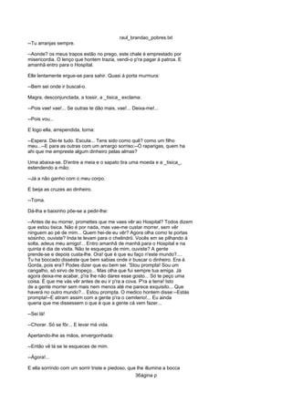 raul_brandao_pobres.txt
--Tu arranjas sempre.
--Aonde? os meus trapos estão no prego, este chale é emprestado por
misericordia. O lenço que hontem trazia, vendi-o p'ra pagar á patroa. E
amanhã entro para o Hospital.
Elle lentamente ergue-se para sahir. Quasi á porta murmura:
--Bem sei onde ir buscal-o.
Magra, desconjunctada, a tossir, a _tisica_ exclama:
--Pois vae! vae!... Se outras te dão mais, vae!... Deixa-me!...
--Pois vou...
E logo ella, arrependida, torna:
--Espera. Dei-te tudo. Escuta... Tens sido como quê? como um filho
meu...--E para as outras com um amargo sorriso:--Ó raparigas, quem ha
ahi que me empreste algum dinheiro pelas almas?
Uma abaixa-se. D'entre a meia e o sapato tira uma moeda e a _tisica_,
estendendo a mão:
--Já a não ganho com o meu corpo.
E beija as cruzes ao dinheiro.
--Toma.
Dá-lha e baixinho põe-se a pedir-lhe:
--Antes de eu morrer, promettes que me vaes vêr ao Hospital? Todos dizem
que estou tisica. Não é por nada, mas vae-me custar morrer, sem vêr
ninguem ao pé de mim... Quem hei-de eu vêr? Agora olha como te portas
sósinho, ouviste? Inda te levam para o chelindró. Vocês em se pilhando á
solta, adeus meu amigo!... Entro amanhã de manhã para o Hospital e na
quinta é dia de visita. Não te esqueças de mim, ouviste? A gente
prende-se e depois custa-lhe. Ora! que é que eu faço n'este mundo?....
Tu ha boccado disséste que bem sabias onde ir buscar o dinheiro. Era á
Gorda, pois era? Podes dizer que eu bem sei. 'Stou prompta! Sou um
cangalho, só sirvo de tropeço... Mas olha que fui sempre tua amiga. Já
agora deixa-me acabar, p'ra lhe não dares esse gosto... Só te peço uma
coisa. É que me vás vêr antes de eu ir p'ra a cova. P'ra a terra! Isto
de a gente morrer sem mais nem menos até me parece exquisito... Que
haverá no outro mundo?... Estou prompta. O medico hontem disse:--Estás
prompta!--E atiram assim com a gente p'ra o cemiterio!... Eu ainda
queria que me dissessem o que é que a gente cá vem fazer...
--Sei lá!
--Chorar. Só se fôr... E levar má vida.
Apertando-lhe as mãos, envergonhada:
--Então vê lá se te esqueces de mim.
--Ágora!...
E ella sorrindo com um sorrir triste e piedoso, que lhe illumina a bocca
36ágina p
 