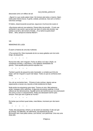 raul_brandao_pobres.txt
descorada como um reflexo de sol:
--Ágora! é o que vocês sabem dizer. Os homens são todos o mesmo, falam
todos pela mesma bocca. A gente, coitada, prende-se, mas vem a morte e
tudo leva comsigo.
O Gabiru, desenroscando as pernas, ergue-se e murmura de si para si:
«Que tempo este em que estamos. Parece feito de emoção... E tudo vae
sonhando o seu sonho, que eu bem sei, bem n'o sinto nas arvores, nas
pedras e na terra, até na terra mirrada... E eu tanto te queria dizer!
tanto!... Olha, sempre te chamas Maria?»
VIII
MEMORIAS DE LUIZA
É assim a historia de uma das mulheres:
«Tive sempre frio. Esta impressão de ter os ossos gelados vem de muito
longe, de pequenina.
* * * * *
Nunca tive mãe, nem ninguem. Fecho os olhos e só vejo o Asylo, os
corredores humidos, o dormitorio, o frio refeitorio abobadado de
granito. Toda aquella pedra parecia sepultar-nos.
* * * * *
Tambem guardo de pequenina esta impressão: a vontade que tinha de
beijar, sem ter ninguem a quem dar beijos. Todos os que eu conhecia eram
hirtos.
* * * * *
Vou vêr se me lembro bem... Primeiro é tudo confuso: depois vae-se
espancando a nevoa e eu recordo a triste existencia do Asylo.
Noite ainda nos erguiamos para resar. Tocava um sino. Mal sabiamos
andar, tropegas como velhinhas. A algumas era preciso vestil-as. A Irmã
ralhava se nos demoravamos. Aquelle somno da manhã de que nos arrancavam
era como a cova e o esquecimento. Antes nos deixassem dormir para
sempre. Para que vem a gente ao mundo?
* * * * *
De tantas que conheci quasi todas, mais felizes, morreram por não terem
mãe.
* * * * *
Todas, tão pequeninas, tinham o ar de serem já crescidas. E não sei quê
de amargo, de reflectido, de soffrimento, de experiencia da vida.
Brincavam sem risos pelos cantos, com bichos, com pedrinhas. Uma vez uma
disse alto:
37ágina p
 