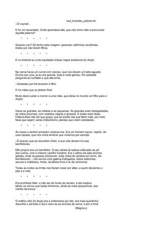 raul_brandao_pobres.txt
--Ó mamã!...
E foi um escandalo. Onde aprendera ella, que não tinha mãe a pronunciar
aquella palavra?
* * * * *
Quereis crer? Só tenho esta imagem: pareciam velhinhas recolhidas,
tristes por não terem filhos.
* * * * *
E no entanto eu curto saudades d'essa negra existencia do Asylo.
* * * * *
Na cerca havia um curral com vaccas, que nos davam um leite aguado.
D'uma vez uma, já eu era grande, toda a noite gemeu. Por piedade
perguntei ao hortelão o que ella tinha.
--Soidades por lhe levarem o filho.
E ha mães que os deitam fóra!
Muito deve custar a morrer a uma mãe, que deixa no mundo um filho para o
Asylo!
* * * * *
Havia as grandes, as médias e as pequenas. As grandes eram desageitadas,
de mãos enormes, com vestidos negros e grossos. E todas eram feias.
Faltava-lhes não sei que graça, que só existe nas que têem mãe, por mais
feias que sejam: seres d'abandono, plantas que vivem estioladas...
* * * * *
Ás vezes o senhor provedor visitava-nos. Era um homem secco, rispido, de
cara rapada, que nos vinha lembrar que viviamos por esmola:
--É preciso que se recordem d'isto: a sua vida devem-n'a aos
bemfeitores.
Elle proprio era um bemfeitor. O seu retrato lá estava collocado ao pé
dos outros, com o mesmo caixilho funebre. Era o ultimo da sala enorme,
gelada, onde os passos echoavam, toda cheia de retratos em torno. Os
bemfeitores!...--Dir-se-hia uma galeria d'afogados, todos solemnes,
seccos e maldosos, hirtos, de labios finos e ar de cerimonia.
Todas as noites as Irmãs nos faziam resar por elles, a quem deviamos o
pão e a vida.
* * * * *
Era prohibido falar, a não ser ás horas de recreio, e isto explica
talvez os vincos que todas tinhamos, ainda as mais pequeninas, aos
cantos da bocca.
* * * * *
O melhor sitio do Asylo era a enfermaria por isto: era mais quentinho:
dava-lhe o sol todo o dia e viam-se as arvores da cerca: e por a Irmã
38ágina p
 