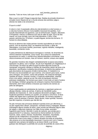 raul_brandao_pobres.txt
ilusorias. Tudo se move, tudo quer e tudo vive.
Mas o que é a vida? Chega á segunda fase. Deslisa da emoção dinamica á
emoção moral. Depois de ver o mundo atravez dos sentidos, julga-o
atravez da rasão e da consciencia.
O que é a vida?
A vida é o mal. A expressão ultima da vida terrestre é a vida humana, e
a vida dos homens cifra-se n'uma batalha inexoravel de apetites, n'um
tumulto desordenado de egoismos, que se entrechocam, rasgam, dilaceram.
O Progresso, marca-o a distancia que vae do salto do tigre, que é de dez
metros, ao curso da bala, que é de vinte kilometros. A fera, a dez
passos, perturba-nos. O homem, a quatro leguas, enche-nos de terror. O
homem é a fera dilatada.
Nunca os abismos das ondas pariram monstro equivalente ao navio de
guerra, com as escamas d'aço, os intestinos de bronse, o olhar de
relampagos, e as bocas hiantes, pavorosas, rugindo metralha, mastigando
lavaredas, vomitando morte.
A pata prehistorica do atlantosauro esmagava o rochedo. As dinamites do
chimico estoiram montanhas, como nozes. Se a preza do mastodonte
escavacava um cedro, o canhão Krup rebenta baluartes e trincheiras. Uma
vibora envenena um homem, mas um homem, sosinho, arraza uma capital.
Os grandes monstros não chegam verdadeiramente na epoca secundaria;
aparecem na ultima, com o homem. Ao pé d'um Napoleão um megalosauro é
uma formiga. Os lobos da velha Europa trucidam algumas duzias de
viandantes, emquanto milhões e milhões de miseraveis cahem de fome e de
abandono, sacrificados á soberba dos principes, á mentira dos padres e á
gula devoradora da burguezia christã e democratica. O matadoiro é a
formula crua da sociedade em que vivemos. Uns nascem para rezes, outros
para verdugos. Uns jantam, outros são jantados. Ha creaturas lobregas,
vestidas de trapos, minando montes, e creaturas esplendidas, cobertas
d'oiro e de veludo, radiando ao sol. No cofre do banqueiro dormem
pobresas metalisadas. Ha homens que ceiam n'uma noite um bairro funebre
de mendigos. Enfeitam gargantas de cortesans rosarios d'esmeraldas e
diamantes, bem mais sinistros e lutuosos que rosarios de craneos ao
peito de selvagens.
Vivem quadrupedes em estrebarias de marmore, e agonisam parias em
alfurjas infectas, roidos de vermes. A latrina de Vanderbilt custou
aldeolas de miseraveis. E, visto os palacios devorarem pocilgas, todo o
boulevard grandioso reclama um quartel, um carcere e uma forca. O deus
milhão não digere sem a guilhotina de sentinella. Os homens repartem o
globo, como os abutres o carneiro. Maior abutre, maior quinhão. Homens
que têm imperios, e homens que não têm lar.
Os pés mimosos das princezas deslizam lusentes d'oiro por alfombras, e
os pés vagabundos calcam, sangrando, rochedos hirtos e matagaes. Bebem
champagne alguns cavalos do sport, usam anneis de brilhantes alguns cães
de regaço, e algumas creaturas, por falta d'uma codea, acendem
fogareiros para morrer. Bemdito o oxido de carbone, que exhala paz e
esquecimento! E a natureza, insensivel ao drama barbaro do homem!
Guerras, odios, crimes, tiranias, hecatombes, desastres, iniquidades,
deixam-na tão indiferente e inconsciente, como o rochedo imovel,
bulindo-lhe a asa d'uma vespa. O clamor atroador de todas as angustias
não arranca um ai da imensidade inexoravel. A aurora sorri com o mesmo
esplendor aos campos de batalha ou ao berço infantil, e as hervas
gulosas não distinguem a podridão de Locusta da podridão de Joana d'Arc.
4ágina p
 