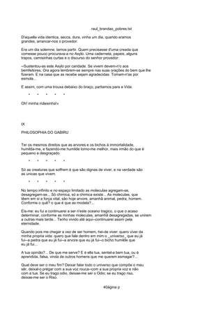 raul_brandao_pobres.txt
D'aquella vida identica, secca, dura, vinha um dia, quando eramos
grandes, arrancar-nos o provedor.
Era um dia solemne. Iamos partir. Quem precisasse d'uma creada que
comesse pouco procurava-a no Asylo. Uma caderneta, papeis, alguns
trapos, camisinhas curtas e o discurso do senhor provedor:
--Sustentou-as este Asylo por caridade. Se vivem devem-n'o aos
bemfeitores. Ora agora lembrem-se sempre nas suas orações do bem que lhe
fizeram. E na casa que as recebe sejam agradecidas. Tomam-n'as por
esmola...
E assim, com uma trouxa debaixo do braço, partiamos para a Vida.
* * * * *
Oh! minha mãesinha!»
IX
PHILOSOPHIA DO GABIRU
Ter os mesmos direitos que as arvores e os bichos á immortalidade,
humilda-me, e fazendo-me humilde torno-me melhor, mais irmão do que é
pequeno e desgraçado.
* * * * *
Só as creaturas que soffrem é que são dignas de viver, e na verdade são
as unicas que vivem.
* * * * *
No tempo infinito e no espaço limitado as moleculas agregam-se,
desagregam-se... Só chimica, só a chimica existe... As moleculas, que
têem em si a força vital, são hoje arvore, amanhã animal, pedra, homem.
Conforme o quê? o que é que as modela?...
Eis-me: eu fui e continuarei a ser n'este oceano tragico, o que o acaso
determinar, conforme as minhas moleculas, amanhã desagregadas, se unirem
a outras mais tarde... Tenho vivido até aqui--continuarei assim pela
eternidade.
Quando pois me chegar a vez de ser homem, hei-de viver: quero viver da
minha propria vida: quero que fale dentro em mim o _universo_ que eu já
fui--a pedra que eu já fui--a arvore que eu já fui--o bicho humilde que
eu já fui...
A tua opinião?... De que me serve? E é ella tua, sentel-a bem tua, ou é
aprendida, falsa, vinda de outros homens que me querem esmagar?...
Qual deve ser o meu fim? Deixar falar todo o universo que compõe o meu
sêr, deixal-o prégar com a sua voz rouca--com a sua propria voz e não
com a tua. Se eu trago odio, deixae-me ser o Odio; se eu trago riso,
deixae-me ser o Riso.
40ágina p
 