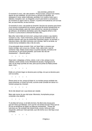 raul_brandao_pobres.txt
O momento é unico, não vale perdel-o. Porque acaso, porque furia insana,
depois de que rebeldias, de que horas ou seculos de aguilhão, de
desespero e raiva, estas moleculas, perdidas n'um oceano maior que o
atlantico, tornarão a ser, se chegarão a reunir para terem a consciencia
do Universo? E agora vens tu, homem, e queres emmudecel-as com as tuas
leis, as tuas theorias, os teus sonhos...
O momento é unico: vae perder-se ámanhã. Seculos de canseira para terem
n'um minuto a consciencia do universo; seculos de sonho tremeluzindo no
fundo da obscuridade, para não virem afinal á luz, seculos de amargura,
de esforços, de tentativas abortadas--para não chegares afinal a viver.
É como ir a uma arvore e arrancar-lhe toda a flor...
Mas olha: tudo é feliz em torno de ti, porque tudo cumpre o seu destino.
Cumpre tu o teu. Tudo é harmonico, porque vive da verdadeira vida: as
plantas crescem sem que as outras lhes imponham regras, os animaes, a
natureza inteira, não têem remorsos nem duvidas. Nem tu as terás, se
viveres da tua verdadeira vida e não de outra.
A tua educação deve consistir n'isto: em fazer falar o universo que
trazes comtigo, com a sua voz. Arreda, mata, calca tudo o que te
contrariar n'isto. Sabes acaso d'aqui a quantos seculos, tornarás a ter
consciencia? E que forças perdidas, que luctas não vão ser
necessarias?... Quantos gritos!...
* * * * *
Gosa tudo: a desgraça, a fome, a terra, o sol, o riso, porque nunca
voltarás a sentir senão n'uma infinidade de seculos. Impregna-te de
vida, do teu largo quinhão de vida, para que ás portas do Nada possas
dizer:--Vivi!...
* * * * *
Estão em primeiro logar os deveres para comtigo, do que os deveres para
com os outros.
* * * * *
Deves amar os rios, porque já foste rio; os montes porque andaste nas
suas entranhas; a nuvem tua irmã; a arvore onde correste em seiva--e o
homem porque és o homem.
* * * * *
Se te não deixam ser o que deves ser--resiste.
Mais vale morrer do que não luctar. Morrendo, triumpharás porque
cumpriste o teu destino.
* * * * *
Tu és feito de humus, tu és feito de terra. Se ella te deu bocca para
que foi? Para que falasses. Com que fim cria tantas boccas? Para que ao
fim de mil tentativas se digam as palavras necessarias... N'esse dia
tudo terá voz. Na verdade não haverá fonte, arvore, bicho por mais
esquecido, pedra por mais ignorada, que não tenha voz e não faça a sua
confissão.
* * * * *
41ágina p
 