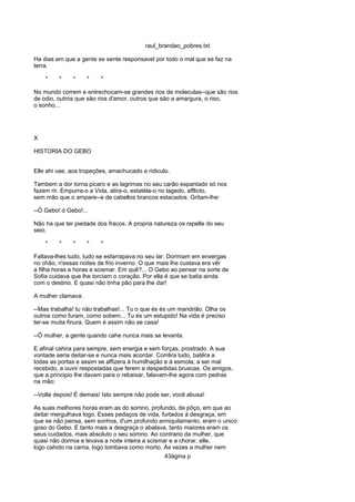 raul_brandao_pobres.txt
Ha dias em que a gente se sente responsavel por todo o mal que se faz na
terra.
* * * * *
No mundo correm e entrechocam-se grandes rios de moleculas--que são rios
de odio, outros que são rios d'amor, outros que são a amargura, o riso,
o sonho...
X
HISTORIA DO GEBO
Elle ahi vae, aos tropeções, amachucado e ridiculo.
Tambem a dor torna picaro e as lagrimas no seu carão espantado só nos
fazem rir. Empurra-o a Vida, atira-o, estatéla-o no lagedo, afflicto,
sem mão que o ampare--e de cabellos brancos estacados. Gritam-lhe:
--Ó Gebo! ó Gebo!...
Não ha que ter piedade dos fracos. A propria natureza os repelle do seu
seio.
* * * * *
Faltava-lhes tudo, tudo se esfarrapava no seu lar. Dormiam em enxergas
no chão, n'essas noites de frio inverno. O que mais lhe custava era vêr
a filha horas e horas a scismar. Em quê?... O Gebo ao pensar na sorte de
Sofia cuidava que lhe torciam o coração. Por ella é que se batia ainda
com o destino. E quasi não tinha pão para lhe dar!
A mulher clamava:
--Mas trabalha! tu não trabalhas!... Tu o que és és um mandrião. Olha os
outros como furam, como sobem... Tu és um estupido! Na vida é preciso
ter-se muita finura. Quem é assim não se casa!
--Ó mulher, a gente quando cahe nunca mais se levanta.
E afinal cahira para sempre, sem energia e sem forças, prostrado. A sua
vontade seria deitar-se e nunca mais acordar. Corrêra tudo, batêra a
todas as portas e assim se affizera á humilhação e á esmola; a ser mal
recebido, a ouvir respostadas que ferem e despedidas bruscas. Os amigos,
que a principio lhe davam para o rebaixar, falavam-lhe agora com pedras
na mão:
--Volte depois! É demais! Isto sempre não pode ser, você abusa!
As suas melhores horas eram as do somno, profundo, de pôço, em que ao
deitar mergulhava logo. Esses pedaços de vida, furtados á desgraça, em
que se não pensa, sem sonhos, d'um profundo anniquilamento, eram o unico
goso do Gebo. E tanto mais a desgraça o abalava, tanto maiores eram os
seus cuidados, mais absoluto o seu somno. Ao contrario da mulher, que
quasi não dormia e levava a noite inteira a scismar e a chorar, elle,
logo cahido na cama, logo tombava como morto. Ás vezes a mulher nem
43ágina p
 