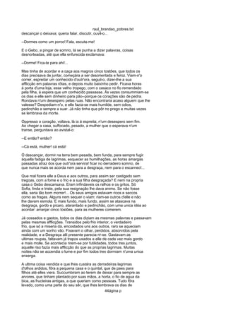 raul_brandao_pobres.txt
descançar o deixava; queria falar, discutir, ouvil-o...
--Dormes como um porco! Fala, escuta-me!
E o Gebo, a pingar de somno, lá se punha a dizer palavras, coisas
desnorteadas, até que ella enfurecida exclamava:
--Dorme! Fica-te para ahi!...
Mas tinha de acordar e a caça aos magros cinco tostões, que todos os
dias precisava de juntar, começára a ser desorientada e feroz. Viam-n'o
correr, espreitar um conhecido d'outr'ora, seguil-o, dizer-lhe a sua
afflicção em palavras rôtas, e depois muito baixinho pedir. Ficava horas
á porta d'uma loja, esse velho tropego, com o casaco no fio remendado
pela filha, á espera que um conhecido passasse. Ás vezes consummiam-se
os dias e elle sem dinheiro para pão--porque os corações são de pedra.
Rondava n'um desespero pelas ruas. Não encontraria acaso alguem que lhe
valesse? Despediam-n'o, e elle fazia-se mais humilde, sem odios,
pedinchão e sempre a suar. Já não tinha que pôr no prego e muitas vezes
se lembrava da morte.
Oppresso o coração, voltava, lá ia á espreita, n'um desespero sem fim.
Ao chegar a casa, suffocado, pesado, a mulher que o esperava n'um
transe, perguntava ao avistal-o:
--E então? então?
--Cá está, mulher! cá está!
Ó descançar, dormir na terra bem pesada, bem funda, para sempre fugir
áquella fadiga de lagrimas, esquecer as humilhações, as horas amargas
passadas atraz dos que outr'ora servira! ficar no derradeiro somno, de
que nunca mais se acorda nem para a desgraça, nem para o escarneo!...
Que mal fizera elle a Deus e aos outros, para assim ser castigado sem
tregoas, com a fome e o frio e a sua filha desgraçada? E nem na propria
casa o Gebo descansava. Eram infindaveis os ralhos e os gritos. Só
Sofia, linda e triste, pela sua resignação lhe dava animo. Se não fosse
ella, seria tão bom morrer!... Os seus amigos estavam ricos e seccos
como as fragas. Alguns nem sequer o viam: riam-se outros d'elle e não
lhe davam esmola. E mais fundo, mais fundo, assim se atascava na
desgraça, gordo e picaro, atarantado e pedinchão, com uma unica idéa ao
acordar: arranjar cinco tostões, para as mulheres comerem.
Já cossados e gastos, todos os dias diziam as mesmas palavras e passavam
pelas mesmas afflicções. Transidos pelo frio interior, o verdadeiro
frio, que só a miseria dá, encostados uns aos outros, raro se aqueciam
ainda com um sonho vão. Fixavam o olhar, perdidos, absorvidos pela
realidade, e a Desgraça alli presente parecia rir-se. Gastavam as
ultimas roupas, faltavam já trapos usados e elle de cada vez mais gordo
e mais molle. Se acontecia rirem-se por futilidades, todos tres juntos,
aquelle riso fazia mais afflicção do que as proprias lagrimas. Muitas
noites não se accendia o lume e por fim todos tres dormiam n'uma unica
enxerga.
A ultima coisa vendida e que lhes custára as derradeiras lagrimas
d'olhos ardidos, fôra a pequena casa e o quintal, que de paes para
filhos até elles viera. Succumbiram ao terem de deixar para sempre as
arvores, que tinham plantado por suas mãos, a horta, o fio de agua da
bica, as fructeiras antigas, a que queriam como pessoas. Tudo fôra
levado, como uma parte do seu sêr, que lhes lembrava os dias de
44ágina p
 