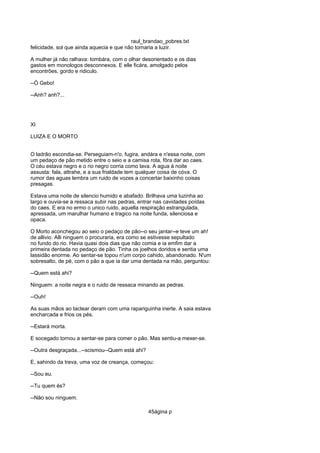 raul_brandao_pobres.txt
felicidade, sol que ainda aquecia e que não tornaria a luzir.
A mulher já não ralhava: tombára, com o olhar desorientado e os dias
gastos em monologos desconnexos. E elle ficára, amolgado pelos
encontrões, gordo e ridiculo.
--Ó Gebo!
--Anh? anh?...
XI
LUIZA E O MORTO
O ladrão escondia-se. Perseguiam-n'o, fugira, andára e n'essa noite, com
um pedaço de pão metido entre o seio e a camisa rota, fôra dar ao caes.
O céu estava negro e o rio negro corria como lava. A agua á noite
assusta: fala, attrahe, e a sua frialdade tem qualquer coisa de cóva. O
rumor das aguas lembra um ruido de vozes a concertar baixinho coisas
presagas.
Estava uma noite de silencio humido e abafado. Brilhava uma luzinha ao
largo e ouvia-se a ressaca subir nas pedras, entrar nas cavidades poídas
do caes. E era no ermo o unico ruido, aquella respiração estrangulada,
apressada, um marulhar humano e tragico na noite funda, silenciosa e
opaca.
O Morto aconchegou ao seio o pedaço de pão--o seu jantar--e teve um ah!
de allivio. Alli ninguem o procuraria, era como se estivesse sepultado
no fundo do rio. Havia quasi dois dias que não comia e ia emfim dar a
primeira dentada no pedaço de pão. Tinha os joelhos doridos e sentia uma
lassidão enorme. Ao sentar-se topou n'um corpo cahido, abandonado. N'um
sobresalto, de pé, com o pão a que ia dar uma dentada na mão, perguntou:
--Quem está ahi?
Ninguem: a noite negra e o ruido de ressaca minando as pedras.
--Ouh!
As suas mãos ao tactear deram com uma rapariguinha inerte. A saia estava
encharcada e frios os pés.
--Estará morta.
E socegado tornou a sentar-se para comer o pão. Mas sentiu-a mexer-se.
--Outra desgraçada...--scismou--Quem está ahi?
E, sahindo da treva, uma voz de creança, começou:
--Sou eu.
--Tu quem és?
--Não sou ninguem.
45ágina p
 
