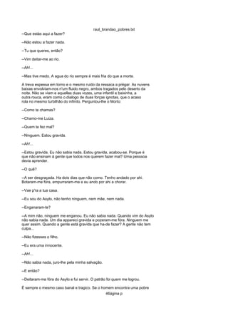 raul_brandao_pobres.txt
--Que estás aqui a fazer?
--Não estou a fazer nada.
--Tu que queres, então?
--Vim deitar-me ao rio.
--Ah!...
--Mas tive medo. A agua do rio sempre é mais fria do que a morte.
A treva espessa em torno e o mesmo ruido da ressaca a prégar. As nuvens
baixas envolviam-nos n'um fluido negro, ambos tragados pelo deserto da
noite. Não se viam e aquellas duas vozes, uma infantil e baixinha, a
outra rouca, eram como o dialogo de duas forças ignotas, que o acaso
rola no mesmo turbilhão do infinito. Perguntou-lhe o Morto:
--Como te chamas?
--Chamo-me Luiza.
--Quem te fez mal?
--Ninguem. Estou gravida.
--Ah!...
--Estou gravida. Eu não sabia nada. Estou gravida, acabou-se. Porque é
que não ensinam á gente que todos nos querem fazer mal? Uma pesssoa
devia aprender.
--O quê?
--A ser desgraçada. Ha dois dias que não como. Tenho andado por ahi.
Botaram-me fóra, empurraram-me e eu ando por ahi a chorar.
--Vae p'ra a tua casa.
--Eu sou do Asylo, não tenho ninguem, nem mãe, nem nada.
--Enganaram-te?
--A mim não, ninguem me enganou. Eu não sabia nada. Quando vim do Asylo
não sabia nada. Um dia appareci gravida e pozeram-me fóra. Ninguem me
quer assim. Quando a gente está gravida que ha-de fazer? A gente não tem
culpa...
--Não fizesses o filho.
--Eu era uma innocente.
--Ah!...
--Não sabia nada, juro-lhe pela minha salvação.
--E então?
--Deitaram-me fóra do Asylo e fui servir. O patrão foi quem me logrou.
É sempre o mesmo caso banal e tragico. Se o homem encontra uma pobre
46ágina p
 