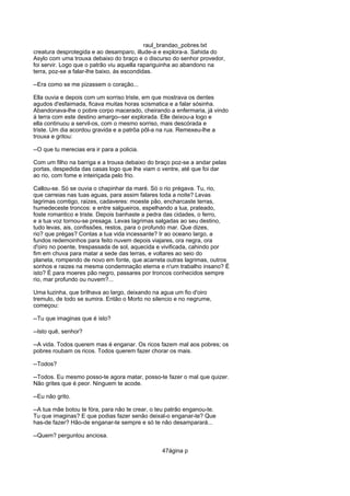 raul_brandao_pobres.txt
creatura desprotegida e ao desamparo, illude-a e explora-a. Sahida do
Asylo com uma trouxa debaixo do braço e o discurso do senhor provedor,
foi servir. Logo que o patrão viu aquella rapariguinha ao abandono na
terra, poz-se a falar-lhe baixo, ás escondidas.
--Era como se me pizassem o coração...
Ella ouvia e depois com um sorriso triste, em que mostrava os dentes
agudos d'esfaimada, ficava muitas horas scismatica e a falar sósinha.
Abandonava-lhe o pobre corpo macerado, cheirando a enfermaria, já vindo
á terra com este destino amargo--ser explorada. Elle deixou-a logo e
ella continuou a servil-os, com o mesmo sorriso, mais descórada e
triste. Um dia acordou gravida e a patrôa pôl-a na rua. Remexeu-lhe a
trouxa e gritou:
--O que tu merecias era ir para a policia.
Com um filho na barriga e a trouxa debaixo do braço poz-se a andar pelas
portas, despedida das casas logo que lhe viam o ventre, até que foi dar
ao rio, com fome e inteiriçada pelo frio.
Callou-se. Só se ouvia o chapinhar da maré. Só o rio prégava. Tu, rio,
que carreias nas tuas aguas, para assim falares toda a noite? Levas
lagrimas comtigo, raizes, cadaveres: moeste pão, encharcaste terras,
humedeceste troncos: e entre salgueiros, espelhando a lua, prateado,
foste romantico e triste. Depois banhaste a pedra das cidades, o ferro,
e a tua voz tornou-se presaga. Levas lagrimas salgadas ao seu destino,
tudo levas, ais, confissões, restos, para o profundo mar. Que dizes,
rio? que prégas? Contas a tua vida incessante? Ir ao oceano largo, a
fundos redemoinhos para feito nuvem depois viajares, ora negra, ora
d'oiro no poente, trespassada de sol, aquecida e vivificada, cahindo por
fim em chuva para matar a sede das terras, e voltares ao seio do
planeta, rompendo de novo em fonte, que acarreta outras lagrimas, outros
sonhos e raizes na mesma condemnação eterna e n'um trabalho insano? É
isto? É para moeres pão negro, passares por troncos conhecidos sempre
rio, mar profundo ou nuvem?...
Uma luzinha, que brilhava ao largo, deixando na agua um fio d'oiro
tremulo, de todo se sumira. Então o Morto no silencio e no negrume,
começou:
--Tu que imaginas que é isto?
--Isto quê, senhor?
--A vida. Todos querem mas é enganar. Os ricos fazem mal aos pobres; os
pobres roubam os ricos. Todos querem fazer chorar os mais.
--Todos?
--Todos. Eu mesmo posso-te agora matar, posso-te fazer o mal que quizer.
Não grites que é peor. Ninguem te acode.
--Eu não grito.
--A tua mãe botou te fóra, para não te crear, o teu patrão enganou-te.
Tu que imaginas? E que podias fazer senão deixal-o enganar-te? Que
has-de fazer? Hão-de enganar-te sempre e só te não desamparará...
--Quem? perguntou anciosa.
47ágina p
 