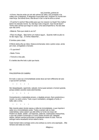 raul_brandao_pobres.txt
--A fome. Has-de andar por ahi até cahires de velha, aos pontapés e ás
voltas com a desgraça. A desgraça é que póde tudo, ninguem no mundo tem
mais força. Se tiveres fome, hão-de-se rir de ti e dar-te terra a comer.
--Ó senhor! ó senhor! Mas então para que me crearam no Asylo? Era melhor
terem-me deixado morrer. Eu não faço mal a ninguem. Que hei-de fazer?
Tenho esta camisa que trago no corpo. Uma saia empenhei-a. Ha dois dias
que não como.
--Mata-te. Para que vieste tu ao rio?
--Para me afogar... Mas tenho um medo á agua!... Quando metti os pés no
rio tão negro, fugi... Ó minha mãesinha!...
E tombou para o lado.
O Morto deitou-lhe as mãos. Estava encharcada, todo o pobre corpo, ainda
por crear, enregelado e transido.
--Tu que tens?
--Nada. Fome.
--Toma lá o meu pão.
E o ladrão deu-lhe todo o pão que trazia.
XII
PHILOSOPHIA DO GABIRU
Em todo o caso se a immortalidade existe deve ser bem differente de tudo
o que se tem sonhado.
* * * * *
Ser despedaçado, opprimido, calcado, torna quasi sempre o homem grande,
porque abala e acorda vozes adormecidas.
* * * * *
Comprehendo o materialista sincero, o idealista sincero. Num predomina a
nuvem, no outro a terra. Tudo o que é verdadeiro, arraigado e fundo, é
bello--até o crime.
* * * * *
Não importa saber donde nasceu a idêa da immortalidade, o que importa é
saber se a immortalidade existe. Todos a sentem até os mais
materialistas, todos sabem que ella brilha no fundo do nosso sêr.
Podem-na abalar, abafar, com theorias, palavras, explicações mesquinhas,
o que não podem é arrancal-a. É como certas arvores que, deitadas
abaixo, deixam sempre profundas e inabalaveis raizes no solo. Para as
extinguir seria necessario tornar esteril a terra.
Cada homem tral-a comsigo como uma certeza ou como uma aspiração... Ella
remexe sob todas as cinzas.
48ágina p
 