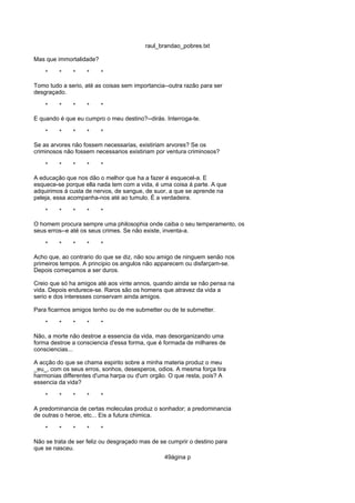 raul_brandao_pobres.txt
Mas que immortalidade?
* * * * *
Tomo tudo a serio, até as coisas sem importancia--outra razão para ser
desgraçado.
* * * * *
E quando é que eu cumpro o meu destino?--dirás. Interroga-te.
* * * * *
Se as arvores não fossem necessarias, existiriam arvores? Se os
criminosos não fossem necessarios existiriam por ventura criminosos?
* * * * *
A educação que nos dão o melhor que ha a fazer é esquecel-a. E
esquece-se porque ella nada tem com a vida, é uma coisa á parte. A que
adquirimos á custa de nervos, de sangue, de suor, a que se aprende na
peleja, essa acompanha-nos até ao tumulo. É a verdadeira.
* * * * *
O homem procura sempre uma philosophia onde caiba o seu temperamento, os
seus erros--e até os seus crimes. Se não existe, inventa-a.
* * * * *
Acho que, ao contrario do que se diz, não sou amigo de ninguem senão nos
primeiros tempos. A principio os angulos não apparecem ou disfarçam-se.
Depois começamos a ser duros.
Creio que só ha amigos até aos vinte annos, quando ainda se não pensa na
vida. Depois endurece-se. Raros são os homens que atravez da vida a
serio e dos interesses conservam ainda amigos.
Para ficarmos amigos tenho ou de me submetter ou de te submetter.
* * * * *
Não, a morte não destroe a essencia da vida, mas desorganizando uma
forma destroe a consciencia d'essa forma, que é formada de milhares de
consciencias...
A acção do que se chama espirito sobre a minha materia produz o meu
_eu_, com os seus erros, sonhos, desesperos, odios. A mesma força tira
harmonias differentes d'uma harpa ou d'um orgão. O que resta, pois? A
essencia da vida?
* * * * *
A predominancia de certas moleculas produz o sonhador; a predominancia
de outras o heroe, etc... Eis a futura chimica.
* * * * *
Não se trata de ser feliz ou desgraçado mas de se cumprir o destino para
que se nasceu.
49ágina p
 