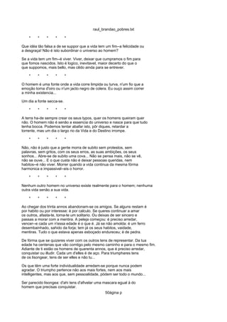raul_brandao_pobres.txt
* * * * *
Que idéa tão falsa a de se suppor que a vida tem um fim--a felicidade ou
a desgraça! Não é isto subordinar o universo ao homem?
Se a vida tem um fim--é viver. Viver, deixar que cumpramos o fim para
que fomos nascidos. Isto é logico, inevitavel, maior decerto do que o
que suppomos, mais bello, mas cêdo ainda para se entrever.
* * * * *
O homem é uma fonte onde a vida corre limpida ou turva, n'um fio que a
emoção torna d'oiro ou n'um jacto negro de colera. Eu ouço assim correr
a minha existencia...
Um dia a fonte secca-se.
* * * * *
A terra ha-de sempre crear os seus typos, quer os homens queiram quer
não. O homem não é senão a essencia do universo e nasce para que tudo
tenha bocca. Podemos tentar abafar isto, pôr diques, retardar a
torrente, mas um dia o largo rio da Vida e do Destino irrompe.
* * * * *
Não, não é justo que a gente morra de subito sem protestos, sem
palavras, sem gritos, com os seus erros, as suas ambições, os seus
sonhos... Abre-se de subito uma cova... Não se pensa mais, não se vê,
não se ouve... E o que custa não é deixar pessoas queridas, nem
habitos--é não viver. Morrer quando a vida continua da mesma fórma
harmonica e impassivel--eis o horror.
* * * * *
Nenhum outro homem no universo existe realmente para o homem; nenhuma
outra vida senão a sua vida.
* * * * *
Ao chegar dos trinta annos abandonam-se os amigos. Se alguns restam é
por habito ou por interesse: é por calculo. Se queres continuar a amar
os outros, afasta-te, torna-te um solitario. Ou deixas de ser sincero e
passas a morar com a mentira. A peleja começou: é preciso arredar,
vencer--e cada um n'essa edade é o que é. Já se não amolda: é um ferro
desembainhado, sahido da forja; tem já os seus habitos, vaidade,
mentiras. Tudo o que estava apenas esboçado endureceu; é de pedra.
De fórma que se quizeres viver com os outros tens de representar. Da tua
edade ha centenas que vão comtigo pelo mesmo caminho e para o mesmo fim.
Adiante de ti estão os homens de quarenta annos, que é preciso arredar,
conquistar ou illudir. Cada um d'elles é de aço. Para triumphares tens
de os lisongear, tens de ser elles e não tu...
Os que têm uma forte individualidade arredam-se porque nunca podem
agradar. O triumpho pertence não aos mais fortes, nem aos mais
intelligentes, mas aos que, sem pessoalidade, pódem ser todo o mundo...
Ser parecido lisongea: d'ahi tens d'afivelar uma mascara egual á do
homem que precisas conquistar.
50ágina p
 