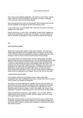 raul_brandao_pobres.txt
* * * * *
Sim a vida é uma tragedia esplendida, com todos os seus crimes, sonhos,
odios. Falam em nós as montanhas, as arvores, as nuvens, e fala até,
n'um murmurio, o que é ainda desconhecido.
Que é preciso para que cada um se encontre? Que é preciso para que as
arvores abaladas se carreguem de flor? A Primavera--a Dor.
Tu és a mãe, terra; tu a fecundaste, Dôr, e até nós veiu como o murmurio
apagado dos seus gritos.
Amo-te nos bichos, no sol, na luz, nas pedras; na terra onde mergulho as
mãos até as ennegrecer, na agua que m'as banha; no ar que respiro; no
sonho; na morte; na desgraça; no que é humilde ou grande não importa.
XIII
ESSA RAPARIGUINHA...
Quédo-me a scismar tão sósinho n'este velho casarão!... De noite ouço
vozes, logo suffocadas, que me querem falar e não podem. Só os meus
crimes d'outr'ora (ha tanto esquecidos!) se põem a prégar dentro em mim.
Arqueja o lume no escuro e sinto em redor toda a treva povoada.
Foi ha vinte annos e no emtanto hoje, como em certas horas presagas,
alguma coisa remove e acorda dentro em mim. Oh não! Bem sei, por demais
conheço a fórma porque as ideias se ligam, até as mais contradictorias,
e como um nada recorda um velho crime abafado. Mas não é isto: é do
fundo do meu sêr que esta imagem irrompe, desligada, sem nexo, como um
phantasma. Ás vezes estou só e esquecido e um estalido atraz de mim
alembra-me, outras acordo de subito, altas horas, já a pensar n'essa
pobre creaturinha explorada. O rumor da vida, outros crimes amontoados,
podem fazer-me esquecer a sua imagem, mas um dia vem em que grito:
--Abandonada! abandonada!...
E no emtanto o facto em si é simples e banal, vulgar como essa
rapariguinha das ruas, molhada até aos ossos, a quem nem mesmo soube o
nome, porque nem sequer lh'o perguntei.
Convenci-a a que me seguisse por vaidade, para ser como os outros, ao
encontral-a uma tarde, sem pão, expulsa de casa, vagueando na tristeza
das ruas. Teria quinze annos? Teria. Disse-me a medo que sim. E eu,
levando-a para a casa de _passe_, sentia, não orgulho nem prazer, mas
oppressão e vergonha. Perguntava-me já: como me hei-de ver livre d'ella?
Nada mais ignorante, mais puro, mais simples... Foi um crime. Deixei-a
rapidamente, dando dinheiro á mulher, gorda e vesga, que sorria, e fugi
como quem foge ao remorso.
Mais nada. Porque é então--e já lá vão muitos annos--que a certas horas
de silencio me lembra essa pobre creatura e as suas palavras ingenuas, o
sorriso da mulher vesga e o pobre corpo magrinho e encharcada da chuva,
todo dorido da vida?
51ágina p
 