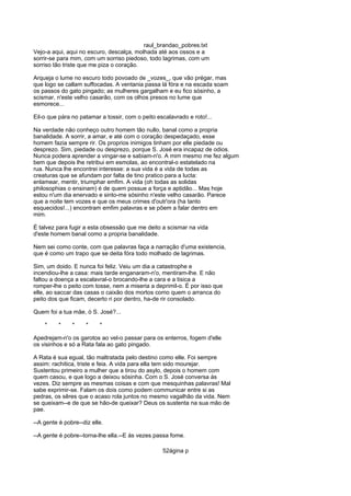 raul_brandao_pobres.txt
Vejo-a aqui, aqui no escuro, descalça, molhada até aos ossos e a
sorrir-se para mim, com um sorriso piedoso, todo lagrimas, com um
sorriso tão triste que me piza o coração.
Arqueja o lume no escuro todo povoado de _vozes_, que vão prégar, mas
que logo se callam suffocadas. A ventania passa lá fóra e na escada soam
os passos do gato pingado; as mulheres gargalham e eu fico sósinho, a
scismar, n'este velho casarão, com os olhos presos no lume que
esmorece...
Eil-o que pára no patamar a tossir, com o peito escalavrado e roto!...
Na verdade não conheço outro homem tão nullo, banal como a propria
banalidade. A sorrir, a amar, e até com o coração despedaçado, esse
homem fazia sempre rir. Os proprios inimigos tinham por elle piedade ou
desprezo. Sim, piedade ou desprezo, porque S. José era incapaz de odios.
Nunca podera aprender a vingar-se e sabiam-n'o. A mim mesmo me fez algum
bem que depois lhe retribui em esmolas, ao encontral-o estatelado na
rua. Nunca lhe encontrei interesse: a sua vida é a vida de todas as
creaturas que se afundam por falta de tino pratico para a lucta:
enlamear, mentir, triumphar emfim. A vida (oh todas as solidas
philosophias o ensinam) é de quem possue a força e aptidão... Mas hoje
estou n'um dia enervado e sinto-me sósinho n'este velho casarão. Parece
que a noite tem vozes e que os meus crimes d'outr'ora (ha tanto
esquecidos!...) encontram emfim palavras e se põem a falar dentro em
mim.
É talvez para fugir a esta obsessão que me deito a scismar na vida
d'este homem banal como a propria banalidade.
Nem sei como conte, com que palavras faça a narração d'uma existencia,
que é como um trapo que se deita fóra todo molhado de lagrimas.
Sim, um doido. E nunca foi feliz. Veiu um dia a catastrophe e
incendiou-lhe a casa: mais tarde enganaram-n'o, mentiram-lhe. E não
faltou a doença a escalavral-o brocando-lhe a cara e a tisica a
romper-lhe o peito com tosse, nem a miseria a deprimil-o. É por isso que
elle, ao saccar das casas o caixão dos mortos como quem o arranca do
peito dos que ficam, decerto ri por dentro, ha-de rir consolado.
Quem foi a tua mãe, ó S. José?...
* * * * *
Apedrejam-n'o os garotos ao vel-o passar para os enterros, fogem d'elle
os visinhos e só a Rata fala ao gato pingado.
A Rata é sua egual, tão maltratada pelo destino como elle. Foi sempre
assim: rachitica, triste e feia. A vida para ella tem sido mourejar.
Sustentou primeiro a mulher que a tirou do asylo, depois o homem com
quem casou, e que logo a deixou sósinha. Com o S. José conversa ás
vezes. Diz sempre as mesmas coisas e com que mesquinhas palavras! Mal
sabe exprimir-se. Falam os dois como podem communicar entre si as
pedras, os sêres que o acaso rola juntos no mesmo vagalhão da vida. Nem
se queixam--e de que se hão-de queixar? Deus os sustenta na sua mão de
pae.
--A gente é pobre--diz elle.
--A gente é pobre--torna-lhe ella.--E ás vezes passa fome.
52ágina p
 