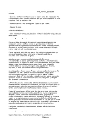 raul_brandao_pobres.txt
--Passa.
--Quando a minha mãesinha era viva, eu rapava fome. Era preciso dar-lhe
o sustento e eu mal o ganhava para mim. Até que acabou de penar os seus
trabalhos. Tudo se acaba um dia.
--Peor do que isso é não ter ninguem. É peor do que a fome.
--É o peor de tudo.
--Que se ha-de fazer?
--Sabe vocemecê? olhe que eu ás vezes ponho-me a scismar porque é que a
gente soffre...
* * * * *
E o vento ulula. No coração do inverno o enxurro leva as lagrimas que
ensoparam a terra e a lufada arrasta os gemidos para um destino
ignorado. Rola as lagrimas dos pobres n'alguma nuvem perdida e gemidos,
ais, palavras leva-as o vento comsigo. Noite negra! noite negra! Arqueja
o lume e o predio sob a ventania arqueja.
Eis-me a scismar absorvido nas brazas, fascinado pelo seu escarlate, ou
com os olhos postos n'esse outro lume, o Hospital, que brilha na
escuridão como um brazido de gritos.
A pedra de que o construiram dil-a-hieis transida. Foram-n'o
acrescentando: ao granito ligaram o granito, conforme a miseria cresceu.
Arrancaram-n'o ao coração da terra. A ossada dos montes, abraçada pelas
raizes, a fraga escondida que com a agua viveu e em si a guardou,
sentindo-a bolir no seu seio, minar para a luz, a pedra irmã da terra,
sepultada na terra, veio ter este destino--abrigo de miseros.
Ao pé da pedra a Arvore cresce. Prega o universo e ella retempera-se. As
suas raizes vão sob a terra até ao Hospital e os seus braços quasi
cobrem o predio. D'um lado o Hospital, do outro a Arvore. Só elles
prosperam. Deita a Arvore pernadas e a cada inverno o granito augmenta,
qual outra arvore de pedra. Num corre seiva, no outro gritos. O Hospital
tem raizes em toda a cidade.
A Arvore é quasi uma construcção. O tronco é corroido e as pernadas em
cima torcem-se e esgalham-se. Suas raizes vão sugar no Hospital. Com os
annos enlaçaram o granito, pouco e pouco desconjuntaram-n'o, abriram
fendas para mergulharem mais fundo na miseria humana.
E para lá? o que ha para lá? Ao findar dos dias sinto um ar vivo que é a
respiração dos montes adormecidos, batendo nos muros compactos do
Hospital e ruidos, claridades, mistura d'oiro e verde, gorgolejos de
minas, chuva de sol e d'agua, tombando. Arfa a terra, incham os montes e
vogam no ar aspirações de arvores, murmurios de fontes, o halito das
plantas ignoradas. Oh cahem noites encharcadas de luar, em que se ouvem
as lagrimas das noras paradas, cahindo uma e uma na terra sequiosa e se
presentem dialogos de sonho entre os grandes pinheiros bravios...
E a Arvore, a este ruido, fica entontecida, abalada até ás suas raizes
mais fundas.
* * * * *
Esperae! esperae!... A ventania redobra. Depois ha um silencio
53ágina p
 