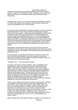 raul_brandao_pobres.txt
sonho que vae espraiar-se de estrella a estrella e tudo enche, doirado e
enorme, e que em si consubstancia o genio, a belleza, o amor. Logo que a
materia se dispersa, a immorredoura faisca volta ao atlantico donde
tinha sahido.
* * * * *
Creamos cada um de nós um universo d'angustia ou de belleza, resequido
ou de fogo. São felizes os bons portanto. Ha no emtanto creaturas que
vivem sem suspeitarem que o universo existe.
* * * * *
Ás vezes nos mais simples factos encontra-se mysterio, como n'um punhado
de desprezivel terra ha uma força escondida. Parece inerte. Esperae,
porém, que março a toque!... Assim esse pobre desageitado, sempre timido
e vestido de negro, tinha uma existencia feliz. Na trapeira passava as
horas a scismar n'essa rapariga quasi tisica, com um ar de mascara que
vae gritar d'afflicção. A Mouca foi amada como as princesas lendarias, e
esses amores entre um philosopho esfaimado e uma mulher da vida, tinham
não sei que enternecido interesse. Sobre os calhamaços do Gabiru alguem
encontrou por vezes flores resequidas e n'essa primavera--caso unico--o
vento trouxe por cima dos telhados duas borboletas que vieram noivar no
saguão.
Elle era feliz. Que importa ter-se fome, se se ama? O amor e a fé não
transformam o mundo até ás suas mais profundas raizes? Quem diz que se
não podem construir com aquellas nuvens esparsas marmoreos palacios ou
estrophes de luar?
As suas theorias, as suas idéas ia-as tecendo e olhando a Arvore. Pelo
tronco corriam já estremeções: os gommos pareciam envernizados.
Debruçado na trapeira, fascinado olhava-a de galhos despidos, ainda nua,
mas--como direi?--vestida de emoção.
--Aquella Arvore...--murmurava elle scismatico.
Em baixo corria sempre a levada, lagrimas, gritos, gargalhadas, lama
espesinhada que fala, lodo misturado de sonho, logo nascido, logo
atirado a arena, gebos, prostitutas, monstros em cujo corpo de sapo
habita a alma d'um deus. Porque? d'onde? De que ruinas se constroem
estes seres que o destino marcou com dedadas tragicas? São feitos de
pedaços d'estatuas e loucura. Falam em giria. Se riem são o Riso e é
como se dentro d'elles andasse um doloroso palhaço aos saltos. Têm
olhares de desespero e de odio. Eis um rio de gritos que já brotou para
soffrer. É a Noite que anda a architectar de neblinas os seres
destinados a arena? Este esgoto que passa, todo revolvido, pela natureza
indifferente, é porventura necessario e fecundante?....
Todos os dias o Gabiru lá vae sentar-se olhando a Mouca entre os ladrões
e os soldados, que á noite surgem para se rirem das lagrimas e dos
gritos. Entre a turba sinistra vem sempre o Velho, callado e feroz, que
só ri com uma bocca disforme, e o Morto, que fala com desprezo do
soffrimento, das mulheres, da morte. O Gabiru, encolhido e triste,
põe-se ao seu lado a olhar para a Mouca e vae tecendo o seu sonho. Toda
a noite é uma mistura de gritos, de lagrimas e risos. Espancam as
mulheres e quando ellas choram, cahidas, tornadas em escarneo, infimas
como a terra, todos elles riem, com um _anh!_ de satisfação por as
fazerem soffrer.
Mas um d'elles d'essa noite repara no Gabiru, perdido a um canto sem vêr
56ágina p
 
