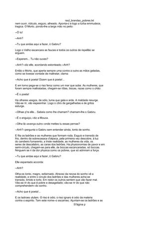 raul_brandao_pobres.txt
nem ouvir, ridiculo, esguio, alheado. Aponta-o e logo a turba emmudece,
tragica. O Morto, pondo-lhe a larga mão no peito:
--Ó tu!
--Anh?
--Tu que andas aqui a fazer, ó Gabiru?
Logo o Velho escancara as fauces e todos os outros de repellão se
erguem.
--Esperem... Tu não ouves?
--Anh?--diz elle, acordando estonteado.--Anh?
Então o Morto, que aperta sempre uma contra a outra as mãos geladas,
como se tivesse vontade de maltratar, clama:
--Acho que é poeta! Dizem que é poeta!...
E em torno pega-se o riso feroz como um mar que sobe. As mulheres, que
foram sempre maltratadas, chegam-se rôtas, tisicas, razas como o chão:
--É o poeta!
Ha olhares vesgos, de odio, lume que gela e arde. A maldade resurge.
Vão-se rir, vão espesinhar. Logo o côro de gargalhadas e de gritos
esturge.
--Olhae p'ra elle... Sabeis como lhe chamam? chamam-lhe o Gabiru.
--É o enguiço,--diz a Mouca.
--Olha lá--avança outro--onde mettes tu essas pernas?
--Anh?--pergunta o Gabiru sem entender ainda, tonto de sonho.
E fita os ladrões e as mulheres que formam roda. Esguio e transido de
frio, dentro da sobrecasaca d'alpaca, pela primeira vez descobre, á luz
do candieiro fumarento, a triste realidade, as mulheres da vida, os
seres de descalabro, as caras dos ladrões. Ha physionomias de pavor e em
semi-circulo, chegam-se para elle, de boccas escancaradas, só boccas.
Ninguem se ri da dor physica como os pobres, que só admiram a força.
--Tu que andas aqui a fazer, ó Gabiru?
Elle espantado accorda:
--Anh?
Olha-os tonto, magro, esfaimado. Atravez da nevoa do sonho vê a
realidade, e entre o circulo dos ladrões e das mulheres acha-se
transido, timido e torto. Em redor os outros sentem que vão fazer mal.
Vão-se rir do que é pobre e desageitado; vão-se rir do que não
comprehendem--do sonho.
--Acho que é poeta!...
E os ladroes ululam. O riso é odio, o riso ignaro é odio da materia
contra o espirito. Tem este nome--o escarneo. Ajuntam-se os ladrões e as
57ágina p
 