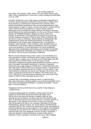 raul_brandao_pobres.txt
não matam, não copulam: sofrem. Sofrer, eis o seu mister. Mouca, Luiza,
Gebo, Golim,--pseudonimos. O nome real, o nome verdadeiro de todos elles
é um só: a Dôr.
Inevitavel. Desde que o meu amigo rasgou as mascaras enganadoras ao
Universo, para lhe descobrir a essencia e natureza intima, e desde que a
lei do Universo é o predominio do mais feroz e do mais forte, toda a
imensa humanidade, tumultuosa e vária, se resume logicamente em dois
homens apenas: o algoz e a vitima, o homem que sofre e o homem que faz
sofrer. Os bons são os que padecem. A miseria, mesmo sinistra e
delinquente, é já um principio de virtude. Nenhum dos ladrões, nenhuma
das prostitutas do seu poema resvalaram ao vicio ou ao crime por vontade
propria, por fatalidade fisiologica. Obrigou-os a fome, calcou-os a
injustiça. A sua infamia e a sua ignominia é a avareza ou a luxuria dos
homens opulentos e devassos. Todos os ricos, ainda os caridosos, são
perversos, e todos os miseraveis, ainda roubando ou esfaqueando, são
creaturas boas, porque são vitimas dos primeiros. Os retratos dos
bemfeitores do seu hospicio (pag. 59) parecem-lhe «uma galeria de
afogados, todos solemnes, ricos e maldosos, hirtos, de labios finos e ar
de cerimonia.» E as alfurjas, cadeias e prostibulos, onde se amontoam,
n'um horror tenebroso, os vicios alucinados e os crimes exorbitantes,
afiguram-se-lhe á imaginação misericordiosa como templos de angustias,
santuarios sagrados de tribulações e de martirios. É um flos-sanctorum
da miseria, a dor do enxurro canonisada e sublimada.
Mas se a lei da natureza é iniqua e feroz, visto os maus triunfarem e os
bons sucumbirem, d'onde vem essa lei, quem a gerou, quem a impoz ao
universo? Quer a creasse, com o universo, uma vontade alheia, quer ella
seja imanente ao universo infinito, é, nos dois casos, uma lei
monstruosa, negadora da suprema ideia do espirito do homem, a ideia do
bem e da justiça. Contradição inexplicavel: A natureza é iniquidade,
porque a lei que a rege assegura o predominio e a sobrevivencia do mais
forte. Mas quem me leva a dizer que a natureza é iniqua? O sentimento do
bem e da justiça, desenraisavel do meu coração e do meu cerebro. Logo
existe tambem na natureza, pois que eu sou natureza, a lei do amor e da
justiça, contraposta á lei da força e da violencia. Se Christo morreu na
cruz, a natureza é o mal. Mas sendo a natureza o mal, como é que d'ella
nasceu o mesmo Christo, afirmação de todo o bem?
A ideia do bem e da perfeição, levada ao infinito, é a ideia de Deus.
Mas como hamornisar o absoluto perfeito com a natureza imperfeita? Como
fazer sahir a diversidade da identidade, o complexo do simples, o mal do
bem, o universo de Deus?
Chegamos á terceira e ultima fase do seu espirito: á fase religiosa, á
_emoção divina_.
A natureza desagregada em movimento, traduziu-se-lhe em dôr e
resolveu-se lhe em amor. Movimento infinito, dôr infinita, amor
infinito, eis os tres rostos da natureza no espelho cada vez mais
profundo da sua consciencia, nos olhos cada vez mais abertos da sua
alma. O dinamismo atomico do universo reduziu-o,--pavorosa sinteze!--á
dôr sem fim, á dôr universal. Viver é sofrer, e tudo vive, tudo sofre.
Vida infinita egual á dôr eterna, eis a equação matematica da natureza.
Pandiabolismo, satanaz-universo. Um circulo infernal, hermeticamente
inexoravel. Não ha, pois, evasiva? Ha. D'esse inferno sobe uma escada de
chamas tenebrosas, que vae ao purgatorio, e do purgatorio uma espiral de
luz radiante, que nos leva ao céo. A dôr, que se lhe afigurou a essencia
intima da vida e sua unica expressão, não era, ao cabo, o substracto
ultimo da natureza, o fundo irredutivel do universo. A dôr não era
irredutivel. A alma, vencendo-a, converteu-a em amor. Não ha bellesa
6ágina p
 