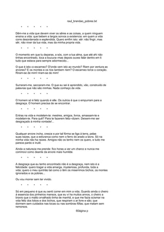raul_brandao_pobres.txt
* * * * *
Dêm-me a vida que devem viver os sêres e as coisas, a quem ninguem
ensina a vida: que bebem a largos sorvos a existencia: em quem a vida
corre desordenada e esplendida. Quero emfim isto: sêr: não fingir, mas
sêr, não viver da tua vida, mas da minha propria vida.
* * * * *
O momento em que tu deparas, a sós, com a tua alma, que até ahi não
tinhas encontrado, toca a loucura--mas depois ouves falar dentro em ti
tudo que estava para sempre adormecido...
O que é isto--o escarneo? D'onde vem isto ao mundo? Riem por ventura as
arvores? E os montes e os rios tambem riem? O escarneo torce o coração.
Riram-se de mim! riram-se de mim!
* * * * *
Surraram-me, seccaram-me. O que eu sei é aprendido, vão, construido de
palavras que não são minhas. Nada conheço da vida.
* * * * *
O homem só é feliz quando é elle. Os outros é que o empurram para a
desgraça. O homem precisa de se encontrar.
* * * * *
Entras na vida e modelam-te: mestres, amigos, livros, amassam-te e
modelam-te. Para quê? Para te fazerem feliz--dizem. Deixem-me ser
desgraçado á minha vontade!...
* * * * *
Qualquer arvore incha, cresce e por tal fórma se liga á terra, pelas
suas raizes, que a esfuranca como nem o ferro do arado a lavra. Só na
minha vida não ha raizes. Amigos não os tenho nem os quero, e tudo me
parece pardo e inutil.
Ainda a natureza me prende: fico horas a ver um charco e nunca me
commovi como deante da arvore mais humilde.
* * * * *
A desgraça que eu tenho encontrado não é a desgraça, nem isto é a
felicidade: quero tragar a vida amarga, mysteriosa, profunda, toda a
vida; quero o meu quinhão tal como o têm os miserrimos bichos, os montes
ignorados e os pobres...
Ou vou morrer sem ter vivido.
* * * * *
Só em pequeno é que eu senti correr em mim a vida. Guardo ainda o cheiro
á essencia dos pinheiros mansos, que eu vi ha muitos annos, o cheiro a
bravio que o matto orvalhado tinha de manhã, e que me fazia scismar na
vida feliz dos lobos e dos bichos, que respiram o ar livre e são; que
dormem sem cuidados nas tocas ou nas sombras fôfas; que matam sem
remorsos.
60ágina p
 