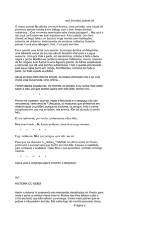 raul_brandao_pobres.txt
O nosso quintal! No alto ha um muro branco, uma cancella, uma mouta de
pinheiros sempre verdes e em dialogo com o mar. Antes d'entrar,
voltae-vos... Que immensa serenidade sahe d'esta paizagem!... Mar azul e
céo azul confundem-se: tudo é poeira azul. A luz palpita. Um risco
d'areal: ao largo talvez um barco e longe montes sem habitações,
cobertos de pinheiros, esburacados de sombras, solitarios, fazendo
pensar n'uma vida selvagem, livre, n'um paiz sem leis.
Eis o quintal: uma horta com arvores. A principio lembra um labyrintho,
uma labareda verde. As couves são do tamanho d'arvores e a agua
sussurra, mina por toda a parte, em carreirinhos, imbebe á farta a terra
negra e gorda. Bordam os canteiros renques d'alfazema, cravos, roseiras
de flor singela, e ao fundo ha uma figueira grande, de folhas espalmadas
e carnudas que dá uma sombra subterranea. Todo o quintal esfurancado
pela agua resôa como um cortiço. Scintillações, rumores por toda a
parte, por toda a parte a solidão.
Alli as arvores eram minhas amigas, as coisas conheciam-me e eu vivia
d'uma vida convencida, forte, bravia...
Vieram depois as palavras, os mestres, os amigos, e eu nunca mais achei
sabor á vida, até que acordei agora com este grito: Nunca vivi!...
* * * * *
Ponho-me a pensar: quantas vezes a felicidade e a desgraça não são
verdadeiras, nem sentidas? Mascaras, só mascaras que afivelamos em
determinadas occasiões, porque os auctores, os amigos, todo o trama
complicado em que nos enredam, nos ensina:--Em tal situação tu serás
feliz...
E nós realmente, por habito confessamos:--Sou feliz...
Mas examina-te... No fundo qualquer coisa de amargo remexe...
* * * * *
Fugi. Isolei-me. Não quiz amigos, quiz isto: ser só.
Para que me chamam o _Gabiru_? Mettido no ultimo andar do Predio,
ponho-me a escutar tudo que dentro em mim fala. Esqueci a realidade,
para conhecer a realidade. Deitei fóra o que aprendêra, combati commigo
mesmo...
* * * * *
Agora vejo a desgraça! agora encontro a desgraça!...
XVI
HISTORIA DO GEBO
Assim a miseria foi crescendo nas mansardas destelhados do Predio, para
onde a sorte os atirára n'esse inverno. Muitos dias lhes faltava o pão e
o frio era tanto que não sahiam da enxerga. Viviam mais pobres que os
pobres e não pediam esmola. Elle sahia logo de manhã escovado, limpo,
61ágina p
 