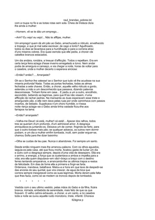 raul_brandao_pobres.txt
com a roupa no fio e as botas rotas sem sola. Cheia de tristeza dizia
lhe ainda a mulher:
--Homem, vê se te dão um emprego...
--Anh? Eu vejo! eu vejo!... Não te afflijas, mulher.
Um emprego! quem dá ahi pão ao Gebo, amachucado e ridiculo, envelhecido
e tropego, e que já mal sabe escrever, de cego e tonto? Aguilhoado,
todos os dias se levantava para a humilhação e para a correria atraz
d'uns miseros cobres. Era quasi esmola que elle pedia, a chorar--de
cabellos brancos estacados.
Um dia andára, rondára, a tresuar d'afflicção. Todos o repelliam. Era em
certa terça feira aziaga d'esse inverno enregelado e torvo. Nem andar
podia de amargura e cansaço, e via chegar a noite, horas de voltar para
o casebre, onde a mulher decerto o esperava anciosa:
--Então? então?.... Arranjaste?
Oh se o Senhor lhe valesse! se o Senhor que tudo vê lhe acudisse na sua
miseria profunda! Nada. Todas as portas fechadas, todas as almas
fechadas a sete chaves. Então, a chorar, aquelle velho ridiculo e gordo,
estendeu a mão a um desconhecido que passava, dizendo palavras
desconnexas. Tinham fome em casa... E pediu a um a outro, encolhido,
escondido, bebendo as lagrimas, para que lh'as não vissem, n'uma
afflicção de rachar pedras. Na mansarda as duas esperavam esse triste e
amargurado pão, e elle nem dava pelas ruas por onde caminhava com passos
incertos, de bebado. Supplicava n'um choro humilde, e n'essa
noite--terça aziaga--se o Gebo ainda tinha vaidade ficou-lhe aos
farrapos na lama.
--Então? arranjaste?
--Valha-me Deus! cá está, mulher! cá está!... Apezar dos ralhos, todos
tres se queriam d'um profundo, d'um admiravel amor. A desgraça
anniquilava-os juntando-os. Deixava um de comer, fingindo-se farto, para
que o outro tivesse mais pão; se qualquer adoecia, os outros nem dormir
podiam, e um dia a mulher emfim tombada, inutil, sem poder erguer-se,
chamou Sofia para lhe dizer baixinho:
--Olha se cuidas de teu pae. Nunca o abandones. Foi sempre um santo.
Desde então ninguem mais lhe arrancou palavra. Com os olhos aguados,
seguia-os pela casa, até que ficou morta. Acabou gasta de luctar um dia
e outro com a desgraça sempre, depois d'uma vida de desespero. Ella era
o arrimo, a energia, a força que os sustentava a ambos e impellia para a
vida; era ella quem disputava--em vão!--braço a braço com o destino
ferreo tentando amparal-os, e arrancando-lhe os ultimos trapos e restos
de felicidade. Em dias de fome ella a primeira a fingir-se farta.
Ordenava, mandava, batalhava. Matou-a a hora em que teve de despedir-se
das arvores do seu quintal, que vira crescer, da agua da bica que
correra sempre inexgotavel como as suas lagrimas. Morta deram pela falta
que lhes fazia, como só se medem os troncos depois de tombados.
* * * * *
Vestida com o seu ultimo vestido, pelas mãos do Gebo e da filha, ficára
branca, mirrada, embebida de serenidade, mais feliz de que os que
ficavam. O velho cahira exhausto, a chorar, a um canto, e no casebre
toda a noite se ouviu aquelle ruido monotono, triste, infantil. Chorava
62ágina p
 