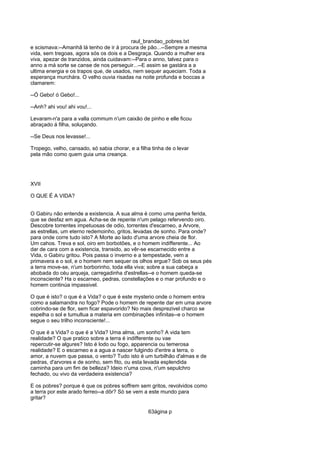 raul_brandao_pobres.txt
e scismava:--Amanhã lá tenho de ir á procura de pão...--Sempre a mesma
vida, sem tregoas, agora sós os dois e a Desgraça. Quando a mulher era
viva, apezar de tranzidos, ainda cuidavam:--Para o anno, talvez para o
anno a má sorte se canse de nos perseguir...--E assim se gastára a a
ultima energia e os trapos que, de usados, nem sequer aqueciam. Toda a
esperança murchára. O velho ouvia risadas na noite profunda e boccas a
clamarem:
--Ó Gebo! ó Gebo!...
--Anh? ahi vou! ahi vou!...
Levaram-n'a para a valla commum n'um caixão de pinho e elle ficou
abraçado á filha, soluçando.
--Se Deus nos levasse!...
Tropego, velho, cansado, só sabia chorar, e a filha tinha de o levar
pela mão como quem guia uma creança.
XVII
O QUE É A VIDA?
O Gabiru não entende a existencia. A sua alma é como uma penha ferida,
que se desfaz em agua. Acha-se de repente n'um pelago refervendo oiro.
Descobre torrentes impetuosas de odio, torrentes d'escarneo, a Arvore,
as estrellas, um eterno redemoinho, gritos, levadas de sonho. Para onde?
para onde corre tudo isto? A Morte ao lado d'uma arvore cheia de flor.
Um cahos. Treva e sol, oiro em borbotões, e o homem indifferente... Ao
dar de cara com a existencia, transido, ao vêr-se escarnecido entre a
Vida, o Gabiru gritou. Pois passa o inverno e a tempestade, vem a
primavera e o sol, e o homem nem sequer os olhos ergue? Sob os seus pés
a terra move-se, n'um borborinho, toda ella viva; sobre a sua cabeça a
abobada do céu arqueja, carregadinha d'estrellas--e o homem queda-se
inconsciente? Ha o escarneo, pedras, constellações e o mar profundo e o
homem continúa impassivel.
O que é isto? o que é a Vida? o que é este mysterio onde o homem entra
como a salamandra no fogo? Pode o homem de repente dar em uma arvore
cobrindo-se de flor, sem ficar espavorido? No mais desprezivel charco se
espelha o sol e tumultua a materia em combinações infinitas--e o homem
segue o seu trilho inconsciente!...
O que é a Vida? o que é a Vida? Uma alma, um sonho? A vida tem
realidade? O que pratico sobre a terra é indifferente ou vae
repercutir-se algures? Isto é lodo ou fogo, apparencia ou temerosa
realidade? E o escarneo e a agua a nascer fulgindo d'entre a terra, o
amor, a nuvem que passa, o vento? Tudo isto é um turbilhão d'almas e de
pedras, d'arvores e de sonho, sem fito, ou esta levada esplendida
caminha para um fim de belleza? Ideio n'uma cova, n'um sepulchro
fechado, ou vivo da verdadeira existencia?
E os pobres? porque é que os pobres soffrem sem gritos, revolvidos como
a terra por este arado ferreo--a dôr? Só se vem a este mundo para
gritar?
63ágina p
 