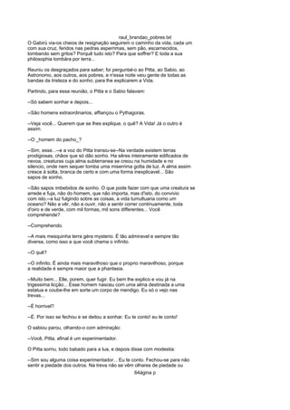 raul_brandao_pobres.txt
O Gabirù via-os cheios de resignação seguirem o caminho da vida, cada um
com sua cruz, feridos nas pedras asperrimas, sem pão, escarnecidos,
tombando sem gritos? Porquê tudo isto? Para que soffrer? E toda a sua
philosophia tombára por terra...
Reuniu os desgraçados para saber; foi perguntal-o ao Pitta, ao Sabio, ao
Astronomo, aos outros, aos pobres, e n'essa noite veiu gente de todas as
bandas da tristeza e do sonho, para lhe explicarem a Vida.
Partindo, para essa reunião, o Pitta e o Sabio falavam:
--Só sabem sonhar e depois...
--São homens extraordinarios, affiançou o Pythagoras.
--Veja você... Querem que se lhes explique, o quê? A Vida! Já o outro é
assim.
--O _homem do pacho_?
--Sim, esse...--e a voz do Pitta transiu-se--Na verdade existem terras
prodigiosas, chãos que só dão sonho. Ha sêres inteiramente edificados de
nevoa, creaturas cuja alma subterranea se creou na humidade e no
silencio, onde nem sequer tomba uma miserrima gotta de luz. A alma assim
cresce á solta, branca de certo e com uma forma inexplicavel... São
sapos de sonho.
--São sapos imbebidos de sonho. O que pode fazer com que uma creatura se
arrede e fuja, não do homem, que não importa, mas d'isto, do convivio
com isto,--a luz fulgindo sobre as coisas, a vida tumultuaria como um
oceano? Não a vêr, não a ouvir, não a sentir correr continuamente, toda
d'oiro e de verde, com mil formas, mil sons differentes... Você
comprehende?
--Comprehendo.
--A mais mesquinha terra géra mysterio. É tão admiravel e sempre tão
diversa, como isso a que você chama o infinito.
--O quê?
--O infinito. É ainda mais maravilhoso que o proprio maravilhoso, porque
a realidade é sempre maior que a phantasia.
--Muito bem... Elle, porem, quer fugir. Eu bem lhe explico e vou já na
trigessima licção... Esse homem nasceu com uma alma destinada a uma
estatua e coube-lhe em sorte um corpo de mendigo. Eu só o vejo nas
trevas...
--É horrivel?
--É. Por isso se fechou e se deitou a sonhar. Eu te conto! eu te conto!
O sabiou parou, olhando-o com admiração:
--Você, Pitta, afinal é um experimentador.
O Pitta sorriu, todo babado para a lua, e depois disse com modestia:
--Sim sou alguma coisa experimentador... Eu te conto. Fechou-se para não
sentir a piedade dos outros. Na treva não se vêm olhares de piedade ou
64ágina p
 