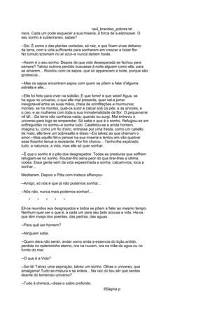 raul_brandao_pobres.txt
risos. Cada um pode esquecer a sua miseria, á forca de a esbrazear. O
seu sonho é subterraneo, sabes?
--Sei. É como o das plantas cortadas, só raiz, e que ficam vivas debaixo
da terra, com a vida sufficiente para sonharem em crescer e botar flor.
No tumulo scismam no ar azul--e nunca deitam haste.
--Assim é o seu sonho. Depois de que vida desesperada se fechou para
sempre? Talvez outrora perdido buscasse á noite alguem como elle, para
se amarem... Rondou com os sapos, que só apparecem a noite, porque são
grotescos...
--Mas os sapos encontram sapos com quem se põem a falar d'alguma
estrella e elle...
--Elle foi feito para viver na solidão. E que fome! e que sede! Agua, se
ha agua no universo, o que elle mal presente, quer vel-a jorrar
inexgotavel entre as suas mãos, cheia de scintillações e murmurios;
montes, se ha montes, quel-os subir e calcar sob os pés; e as arvores, e
o ceo, e as mulheres com toda a sua immaterialidade de flor. O pequename
vê lá!... Da terra não conhecia nada, quando eu surgi. Mal entreviu o
universo para logo se emparedar. Só sabe o que é o sonho. Refugiou-se em
soffreguidão no sonho--e sonha tudo. Calafetou-se e ainda hontem,
imagina tu, como um fio d'oiro, entrasse por uma fresta, como um cabello
de maio, elle teve um sobresalto e disso:--Eis talvez ao que chamam o
amor.--Mas aquillo fel-o pensar na sua miseria e tentou em vão quebrar
esse fiosinho tenue e resistente. Por fim chorou... Tenho-lhe explicado
tudo, a natureza, a vida, mas elle só quer sonhar.
--É que o sonho é o pão dos desgraçados. Todas as creaturas que soffrem
refugiam-se no sonho. Roubar-lho seria peor do que tirar-lhes a ultima
codea. Essa gente vem da vida espesinhada e sonha; calcam-nos, toca a
sonhar...
Meditaram. Depois o Pitta com tristeza affiançou:
--Amigo, só nós é que já não podemos sonhar...
--Nós não, nunca mais podemos sonhar!...
* * * * *
Eil-os reunidos aos desgraçados e todos se põem a falar ao mesmo tempo.
Nenhum quer ser o que é, e cada um para seu lado accusa a vida. Ha-os
que têm inveja dos poentes, das pedras, das aguas.
--Para quê ser homem?
--Ninguem sabe.
--Quem déra não sentir, andar como anda a essencia do tição ardido,
perdida no redemoinho eterno, ora na nuvem, ora na mãe de agua ou no
fundo do mar.
--O que é a Vida?
--Sei lá! Talvez uma aspiração, talvez um sonho. Olhae o universo, que
amalgama! Tudo se mistura e se enleia... Na raiz do teu sêr que sentes
deante do temeroso universo?
--Tudo é chimica,--disse o sabio profundo.
65ágina p
 
