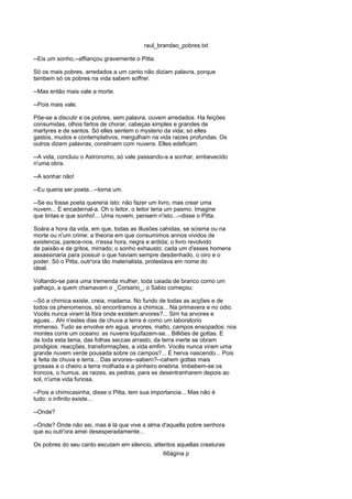 raul_brandao_pobres.txt
--Eis um sonho,--affiançou gravemente o Pitta.
Só os mais pobres, arredados a um canto não diziam palavra, porque
tambem só os pobres na vida sabem soffrer.
--Mas então mais vale a morte.
--Pois mais vale.
Põe-se a discutir e os pobres, sem palavra, ouvem arredados. Ha feições
consumidas, olhos fartos de chorar, cabeças simples e grandes de
martyres e de santos. Só elles sentem o mysterio da vida; só elles
gastos, mudos e contemplativos, mergulham na vida raizes profundas. Os
outros dizem palavras, constroem com nuvens. Elles edeficam.
--A vida, concluiu o Astronomo, só vale passando-a a sonhar, embevecido
n'uma obra.
--A sonhar não!
--Eu queria ser poeta...--torna um.
--Se eu fosse poeta quereria isto: não fazer um livro, mas crear uma
nuvem... E encadernal-a. Oh o leitor, o leitor teria um pasmo. Imagine
que tintas e que sonho!... Uma nuvem, pensem n'isto...--disse o Pitta.
Soára a hora da vida, em que, todas as illusões cahidas, se scisma ou na
morte ou n'um crime: a theoria em que consumimos annos vividos de
existencia, parece-nos, n'essa hora, negra e ardida; o livro revolvido
de paixão e de gritos, mirrado; o sonho exhausto: cada um d'esses homens
assassinaria para possuir o que haviam sempre desdenhado, o oiro e o
poder. Só o Pitta, outr'ora tão materialista, protestava em nome do
ideal.
Voltando-se para uma tremenda mulher, toda caiada de branco como um
palhaço, a quem chamavam o _Corsario_, o Sabio começou:
--Só a chimica existe, creia, madama. No fundo de todas as acções e de
todos os phenomenos, só encontramos a chimica... Na primavera e no odio.
Vocês nunca viram lá fóra onde existem arvores?... Sim ha arvores e
aguas... Ahi n'estes dias de chuva a terra é como um laboratorio
immenso. Tudo se envolve em agua, arvores, matto, campos ensopados: nos
montes corre um oceano: as nuvens liquifazem-se... Billiões de gottas. E
de toda esta lama, das folhas seccas arrasto, da terra inerte se obram
prodigios: reacções, transformações, a vida emfim. Vocês nunca viram uma
grande nuvem verde pousada sobre os campos?... É herva nascendo... Pois
é feita de chuva e terra... Das arvores--sabem?--cahem gottas mais
grossas e o cheiro a terra molhada e a pinheiro enebria. Imbebem-se os
troncos, o humus, as raizes, as pedras, para se desentranharem depois ao
sol, n'uma vida furiosa.
--Pois a chimicasinha, disse o Pitta, tem sua importancia... Mas não é
tudo: o infinito existe...
--Onde?
--Onde? Onde não sei, mas é lá que vive a alma d'aquella pobre senhora
que eu outr'ora amei desesperadamente...
Os pobres do seu canto escutam em silencio, attentos aquellas creaturas
66ágina p
 