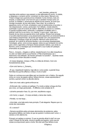 raul_brandao_pobres.txt
nascidas entre pedras e que passam a vida agarradas ao sonho. A cidade,
a desgraça e o proprio sonho, constróem os seus typos. Marcam-nos.
Triste é chegar aos quarenta annos imbebido n'uma chimera, todo em
brazido, e subito haver uma hora em que a verdade irrompe como um
punhal. A multidão ri, escancara-se deante do teu poema, do lume que
comtigo trouxeste, da tua vida inteira. Quer dizer: se a mulher te
appareceu como um fructo, arredaste-a, para só pertenceres á tua obra: o
riso desprezaval-o: annos, pendurado n'um telhado, viveste absorto:
queimaste o que em ti havia de melhor: déste-lhe os nervos e o cerebro,
e quando surgiste emfim, exhaurido, e prégaste á multidão--eil-o o
poema!--tudo se riu em torno, e tu mesmo, o que é peor, viste que o
brazido da tua obra era apenas terra inutil--pedras. N'essa hora amarga,
a tua alma desmoronada e a tua physionomia adquiriram um endurecimento e
uma tristeza inexprimiveis: dir-se-hia que ficaste com uma physionomia
dilacerada. Começas a fugir de ti mesmo. Nenhum outro sonho te é
possivel: só o alcool te dá ainda illusões, e as conversas desesperadas,
monologos, gritos, como os teus eguaes, todos os que tombaram do sonho
para a terra, agarrados a farrapos d'esse passado radioso, que ainda os
illumina, como a mendigos que envolvessem a sua nudez em pedaços
arrancados ao poente.
Para o _Corsario_ chegára a velhice: desdenhavam-n'a e ella mergulhava
no odio; ao Sabio cahira a sua theoria; o Pitta empobrecera; só o
Astronomo vivia alheado. Se haviam pensado no suicidio?... Quantas vezes
todos juntos tinham discutido a morte!...
--A nossa desgraça, rompeu o Pitta, é a falta de dinheiro. Com oiro
triumphariamos ainda.
--Com oiro! berrou o _Corsario_.
--É que, respeitavel madama, hoje elle é o unico poder, a grande força.
Permitta-me que lhe affiance: é Deus. O oiro é tudo!
Cada um ruminava as suas idêas sem se importar com o Gabiru. Do saguão
vinha um rumor de papeis velhos: folhas d'arvore, coisas apodrecidas á
sombra, queriam entrar na alluvião eterna.
--Sem oiro mais vale a gente enforcar-se.
--Enforcado não. Lembra um palhaço. É a morte a deitar a lingua de fóra
aos vivos, um trapo pendurado... É afflictivo e dá vontade de rir.
--Já tenho pensado n'isso. Eu, por mim, escolheria a agua.
--Um horror, a agua!... O corpo arrolado, a lama das marés...
--Perdão, no mar largo...
--Uma bala, uma bala seria mais prompto. É até elegante. Repare que é a
morte dos namorados.
--E o veneno?
--Sempre escolhido pelos principes aborrecidos da existencia, pelos
banqueiros fallidos, por todos os que se querem ir embora sem rumor, o
veneno a mim atterra-me.
Ficavam um pedaço a scismar. O que os prendia afinal á vida? em que
criam? N'esse fim da tarde, chovia e aquillo era lugubre: como que as
coisas os empurravam para a morte. Na vida tudo lhes falhára e aos
67ágina p
 