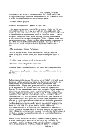 raul_brandao_pobres.txt
quarenta annos já se não constróem nuvens. Só o Astronomo todo se
consummia em sonho: os outros, sentindo-o ainda feliz, puxavam-n'o para
o fundo, como os afogados aos que se querem salvar.
--Sonhar! sonhar!--prégava.
--Sonhar, deixe-se d'isso!... Na vida só o oiro vale.
--Que querem se eu nasci para isto? Eu só vivo na solidão, e a vida para
mim é sonhar. Como hei-de eu, que vivo lá em cima, pobre, com este
casaco que de gasto nem sequer me aquece, comprehender a existencia?....
D'um lado estou eu, miserrimo, do outro um turbilhão d'astros... Quantas
riquezas! Astros todos d'oiro, astros de crime, plagas d'uma areia fina
e rubra e depois largos oceanos desertos... Talvez o céu seja uma arvore
sempre na primavera... Infinitos mundos, colossos mudos, que passam, e
eu pobre, transido de frio, comprehendo e vejo!... Depois, se desço cá
p'ra baixo, nu, a vida parece-me triste e logo corro a refugiar-me no
céu.
--Mas a natureza...--disse o Pythagoras.
--Eu sei, eu vejo do meu quarto: havendo sol é bello: é tudo d'oiro e
verde. Sei que ha arvores, o mar, rios, mas nunca ninguem os viu ao
pé...
--Perdão! mas já muita gente... O amigo confunde!
--Na minha pobre cabeça tudo se confunde.
--Sempre sonhar, sempre sonhar! Eu por mim já estou farto de nuvens!
--E que querem que faça, se eu não sei mais nada? Nem me sei rir, nem
sei falar...
* * * * *
Falavam do suicidio, riam do Astronomo--um sonhador!--e no fundo todos
temiam a morte e quereriam ser como elle. Morrer sem ter vivido!... Era
desesperador. O que haviam tentado realisar, esse esforço para
materializarem a propria alma, que outra coisa não é crear, déra-lhes
como resultado um bloco gelido e informe, talvez vivo mas em bloco.
Porquê? Porque a sua alma era assim, sem harmonia. Por isso a morte os
aterrava, a morte que era o _nada_ para todos, até para o Pitta então
idealista. Sabiam que iam morrer sem ter vivido. A existencia não era de
certo como elles a haviam comprehendido: alguma coisa lhes falhára.
Tinham rido de tudo. Só a Morte ainda restava intacta, sem dedadas na
sua roupagem negra, com todo o seu mysterio e toda a sua belleza. Ella
põe, até no homem que na terra representa a omnipotencia, o banqueiro,
arrepios de allucinação e terror, quando acaso a Havas diz á Terra que
um Rotschild acabou de uma fórma identica á d'um pobre diabo ou d'um
poeta, ou d'um santo. Ella iguala, porque emfim é indifferente ir
apodrecer n'um palacio de marmore ou na valla commum: ella mistura
pobres com ricos, heroes e scepticos, egoistas e santos, e d'esse oceano
negro não sahem nem gritos, nem bençãos, nem palavras. É o formidavel, o
mysterioso silencio. Nem o sol, nem a morte, se podem olhar fixamente,
diz La Rochefoucauld.
Morrer, dormir, dormir! Sonhar talvez!...--Ella impõe-se ao homem, negra
e ferrea: quasi sempre, porem, sob o seu manto tem claridades de
relampago. Nada lhe escapa, e, se para uns é madrastra, para outros é
noiva. Ora avança como uma furia, ora coberta de flores como abril.
68ágina p
 