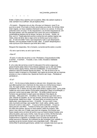 raul_brandao_pobres.txt
* * * * *
Então o Gabiru ficou sósinho com os pobres. Elles não sabiam explicar a
vida: sentiam-n'a e soffriam. De pé explicou-lhes:
--Foi assim... Disseram-me um dia:--Eis aqui um thesouro, cava! E eu
puz-me a cavar. D'um lado e d'outro accumulou-se a terra. As minhas mãos
eram negras, os meus vestidos cheiravam a terra e eu cavava. A mina era
profunda como um poço. O céu esquecera-o, as arvores esquecera-as. Um
dia topei pedras, que me pareciam luzir como oiro puro e embebido a
contemplal-as esqueci-me do tempo, da terra, do mundo... Subito, cá
fóra, ouvi rir. Trepei pela terra acima e achei-me com pedras negras nas
mãos, cheio de terra, feio e cego como os bichos que nunca viram o
sol... E tudo era bello! Tudo o que esquecera, tudo o que desprezara!...
Attonito, com as pedras inuteis na mão, olhei... E assim desperdiçára a
vida á procura d'um thesouro que tinha alli á mão!...
Ninguem lhe respondeu. Só o Corsario, curvando-se-lhe sobre o ouvido:
--Eu sei o que tu tens, eu sei o que tu tens...
--Que é?
--É pena. A vida não se torna a viver. Perdeste-a. Esqueceste-te d'ella
a sonhar... A sonhar!... Trocaste, o sol, o odio, trocaste a realidade
por nuvens.
E, ai! a vida não se torna a viver! A vida para ti foi como a agua que
passa limpida pelas mãos d'uma d'essas estatuas que tu vês nas fontes.
Nunca cessa, egual, fresca, cheia de scintillações, e nunca tambem
estanca a seccura d'essas figuras de pedra... Ai, não se torna a ter na
bocca o sabor a sangue e a mocidade, nem agora as arvores são as mesmas
arvores e o riso o mesmo riso. Queria ter fome e ser moça... Perdeste-a!
perdeste-a!...
--E tu?
--Eu?.... Eu fui nova e todos dariam a vida por mim. Amaram-me, mas o
que elles queriam era o marmore do meu corpo e a minha bocca moça e
viva. As rugas vieram, mirrou-se-me o collo, secco e inutil, e então
arredaram me. E dentro do meu peito ardia ainda o mesmo amor. Como póde
metter-se uma nuvem dentro d'uma pedra resequida? Desci á humilhação, a
procurar o amor que se paga. Isto! isto!... Só então entendi que os
homens nos aproveitam e usam para nos deitarem fóra depois de
servidas... Olha para mim... Envelheci. Ha muito tempo que móro com o
odio. Deante do espelho, ao ver-me mirrada, tornei-me ainda mais secca.
Escarnecida, deitei-me a odiar... Oh fazer gritar os homens que nos
desfructam, para depois se rirem... E sonhei... Eu sou inutil, o meu
odio murchará commigo, sem poder florir. Inutil, velha, cahida, quem
toma ahi a serio o meu odio?.... O que eu tenho sonhado!... O que eu
daria para ter uma filha!... Tivesse eu fome que o pão iria arrancal-o
ás mãos dos pobres; seccos os meus peitos o leite iria roubal-o. Ella
seria o meu odio vivo. E bella, para que me vingasse. Era forçoso que
fosse creada como um lyrio de sonho e que ao mesmo tempo tivesse uma
alma de pedra, peor que a minha, mais má que a minha. Dir-lhe-hia tudo,
ensinar-lhe-hia tudo, tudo o que sei, tudo o que do mundo aprendi.
Explicar-lhe-ia o egoismo, a vaidade e que no fundo de cada sêr só
existe seccura e interesse. As mulheres se são honestas é por vaidade, e
quantas ao pé do tumulo choram uma virgindade inutil!... Ella seria
minha filha! A semente germinaria, cahida n'um coração mais duro que as
71ágina p
 