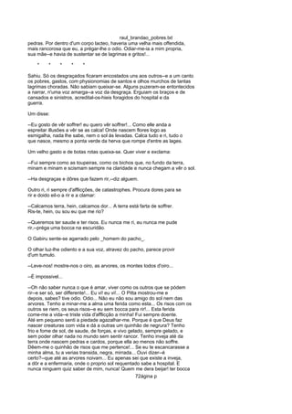 raul_brandao_pobres.txt
pedras. Por dentro d'um corpo lacteo, haveria uma velha mais offendida,
mais rancorosa que eu, a prégar-lhe o odio. Odiar-me-ia a mim propria,
sua mãe--e havia de sustentar se de lagrimas e gritos!...
* * * * *
Sahiu. Só os desgraçados ficaram encostados uns aos outros--e a um canto
os pobres, gastos, com physionomias de santos e olhos murchos de tantas
lagrimas choradas. Não sabiam queixar-se. Alguns puzeram-se entontecidos
a narrar, n'uma voz amarga--a voz da desgraça. Erguiam os braços e de
cansados e sinistros, acredital-os-hieis foragidos do hospital e da
guerra.
Um disse:
--Eu gosto de vêr soffrer! eu quero vêr soffrer!... Como elle anda a
espreitar illusões a vêr se as calca! Onde nascem flores logo as
esmigalha, nada lhe sabe, nem o sol ás levadas. Calca tudo e ri, tudo o
que nasce, mesmo a ponta verde da herva que rompe d'entre as lages.
Um velho gasto e de botas rotas queixa-se. Quer viver e exclama:
--Fui sempre como as toupeiras, como os bichos que, no fundo da terra,
minam e minam e scismam sempre na claridade e nunca chegam a vêr o sol.
--Ha desgraças e dôres que fazem rir,--diz alguem.
Outro ri, ri sempre d'afflicções, de catastrophes. Procura dores para se
rir e doido eil-o a rir e a clamar:
--Calcamos terra, hein, calcamos dor... A terra está farta de soffrer.
Ris-te, hein, ou sou eu que me rio?
--Queremos ter saude e ter risos. Eu nunca me ri, eu nunca me pude
rir,--préga uma bocca na escuridão.
O Gabiru sente-se agarrado pelo _homem do pacho_.
O olhar luz-lhe odiento e a sua voz, atravez do pacho, parece provir
d'um tumulo.
--Leve-nos! mostre-nos o oiro, as arvores, os montes todos d'oiro...
--É impossivel...
--Oh não saber nunca o que é amar, viver como os outros que se pódem
rir--e ser só, ser differente!... Eu vi! eu vi!... O Pitta mostrou-me e
depois, sabes? tive odio. Odio... Não eu não sou amigo do sol nem das
arvores. Tenho a minar-me a alma uma ferida como esta... Os risos com os
outros se riem, os seus risos--e eu sem bocca para rir!... Esta ferida
come-me a vida--e triste vida d'afflicção a minha! Fui sempre doente.
Até em pequeno senti a piedade agazalhar-me. Porque é que Deus faz
nascer creaturas com vida e dá a outras um quinhão de negrura? Tenho
frio e fome de sol, de saude, de forças, e vivo gelado, sempre gelado, e
sem poder olhar nada no mundo sem sentir rancor. Tenho inveja até da
terra onde nascem pedras e cardos, porque ella ao menos não soffre.
Dêem-me o quinhão de risos que me pertence!... Se eu te escancarasse a
minha alma, tu a verias transida, negra, mirrada... Ouvi dizer--é
certo?--que até as arvores noivam... Eu apenas sei que existe a inveja,
a dôr e a enfermaria, onde o proprio sol requentado sabe a hospital. E
nunca ninguem quiz saber de mim, nunca! Quem me dera beijar! ter bocca
72ágina p
 
