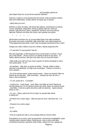 raul_brandao_pobres.txt
para beijar! Dize-me: ha porventura pedras nojentas?
Arrancou o pacho e uma physionomia de tumulo, onde os dentes surdiam
pela carne dilacerada, rompeu dentre os trapos que a cobriam.
--Olha! olha p'ra mim!...
Sahiram--e atraz de todos, não tendo dito palavra, caminharam os pobres,
curvos, descalços, resignados. Havia-os gastos pela dor; havia-os
tirando o pão da bocca, para o repartirem; havia-os com uma vida de
lagrimas. Sahiram uns atraz dos outros, sem queixas nem gritos.
* * * * *
Afinal todos se tinham ido; só na escuridão ficára uma velha prostituta.
Era quasi uma coisa--a podridão. Não sabia falar, nem sabia queixar-se.
Tinha apparecido para dizer o quê? Que accusação tremenda contra a vida?
Chegou-se a ella o Gabiru e poz-se a olhal-a. Depois perguntou-lhe:
--Tu que tens? tu que queres? Vae-te!...
Ella não respondeu, e elle esquecido ficou muito tempo a scismar. O que
era a Vida afinal?... Pouco e pouco um clarão se fazia na sua alma... O
Gabiru absorto sonhou, até que a seu lado uma voz rouca lhe disse:
--Mas então p'ra quê? p'ra que criam a gente. Eu tenho amargado a vida e
nem posso gritar... E tu?
--Eu tambem... Mas olha: eu gosto de soffrer... Escuta: soffrer é afinal
reanimar uma labareda, um fogo que se extingue... Possuir um sonho e
vel-o calcado!...
--Eu cá fui sempre assim, andei sempre assim... Quem se importa? Não me
lembro de ter sido feliz... Não me lembro... Sempre se riram de mim e
toda a vida me bateram.
--Tu sim, pobre de ti... E amaste?
--Lembro-me... muito longe... amei. Mas o que elles se riram! Depois de
servida batiam-me. Eu fui sempre menos que nada. Quem se importa d'uma
_desinfeliz_? Inda se a gente encontra o pão de cada dia... Agora sempre
anda um frio!...
--Tu, sim... Pobre, pobre de ti! Eu fui feliz, fui sempre feliz afinal.
E batiam-te?
--Punham-me o corpo negro... Mas era para se rirem, não fazia mal... E a
ti?
--Puzeram-me a alma negra.
--E tu?
--Eu soffria.
--Pois se a gente tem pão e uma enxerga ainda ao menos é feliz.
Encostados um ao outro, para se aquecerem, scismavam enregelados, quasi
cobertos pelos mesmos trapos. Noite escura, mas no sitio onde elles
encolhidos sonhavam, pareciam arder faúlas, restos d'um lar a apagar-se.
73ágina p
 
