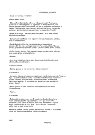 raul_brandao_pobres.txt
--Ouve, não chores... Tens frio?
--Estou gelada de frio.
--Olha: soffrer não importa, soffrer na vida que importa? Tu imaginas
que o que se soffre se perde? As lagrimas e as dores vão crear, para
depois, alguma coisa d'extraordinario. Do que se espesinha vem sempre a
nascer. E se tu amaste e se riram de ti alguma coisa brotou, que se não
extingue e germina com as tuas lagrimas e os teus gritos. Amaste?
--Amei. Muito longe... Mas tudo perdi! tudo perdi!... Não fales! oh não
fales! não me lembres!...
--Se tu amaste e soffreste nada é perdido. As tuas mãos estão geladas,
mas as minhas ardem.
--Eu já não sinto o frio... Só me sinto de rastros, pequenina e
perdida... Oh doe-me e tenho pena de mim. Tu para que falas? De que
serve a gente lembrar-se? Para chorar? É melhor dormir, dormir sempre...
--Soffre. Nada é perdido. Olha: vae-se creando com as nossas afflicções
e os nossos gritos, uma outra terra!...
--Aonde?
--Uma terra toda alma, cria-se, para depois, quando á ultima dor, aos
ultimos gritos, se esbrazear...
--Conta! conta-me!
--Escuta: quando se traz um sonho... Sabes um sonho?
--Um sonho?!
--Um sonho é como se tivessemos na alma um mundo maior que este. Todo em
fogo... Quando se traz um sonho e se soffre mais elle cresce. Tanto mais
puida é a materia, mais elle arde!... Isto não se perde... Constroe-se
das nossas lagrimas... É um palacio. As pedras de que é feito são os
gritos... Sabes?
--Assim quando eu amei e se riram, maior se tornou o meu amor...
Consummiu-me.
--Assim...
--Um sonho!...
--Tudo se illumina dentro em nós. E a cada humilhação elle se torna
maior. Depois que soffri, é que comecei a vêr o que nunca tinha
presentido. Tudo. Sabes as arvores, as nuvens, as estrellas? Vejo-as
agora transformadas, de fogo. Arde... Nunca é noite. E tanto mais
soffro, mais se ateia o meu sonho.
Ambos se perdiam, unidos, gelados, na escuridão. Por fim só a voz d'elle
corria: ella escutava-o suffocada, unida contra a terra.
XVIII
74ágina p
 