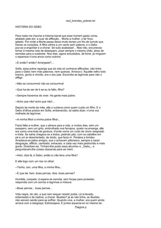 raul_brandao_pobres.txt
HISTORIA DO GEBO
Para nada me importa a historia banal que esse homem gasto conta,
abalado pela dor, a suar de afflicção... Morta a mulher, o lar ficou
gelado. Por onde a Morte passa deixa muito tempo um frio de tumulo que
transe os corações. A filha cahira a um canto sem palavra, e o Gebo
poz-se a engordar e a chorar. Se tudo acabasse!... Mas não, era preciso
tornar á mesma vida de desespero, pizar sempre o mesmo chão, atraz de
esmolas para a sustentar. Nos dias, agora amiudados, de fome, já ninguem
o esperava n'uma ancia como outrora:
--E então? então? Arranjaste?....
Sofia, essa pobre rapariga que da vida só conhecia afflicções, não tinha
para o Gebo nem más palavras, nem queixas. Amava-o. Aquelle velho todo
branco, gordo e chorão, era o seu pae. Escondia as lagrimas para não o
affligir.
--Não se consumma! não se consumma!
--Que ha-de ser de ti se eu te falto, filha?
--Sempre havemos de viver. Ha gente mais pobre.
--Acho que não! acho que não!...
Depois da morte da mãe, ella o cuidava como quem cuida um filho. E o
Gebo d'olhos postos em Sofia, embevecido, só sabia dizer, n'uma voz
molhada de lagrimas:
--A minha filha! a minha pobre filha!...
Fazia falta a mulher, que o atirava para a vida, e muitos dias, sem um
exaspero, sem um grito, embrulhado nos farrapos, quieto na enxerga, elle
era como uma bola de gordura, d'onde corria um ruido de choro resignado
e triste. Se sahia chegava se a todos, pedindo pão, com os cabellos em
pé e um ar desorientado, de doido, que fazia rir. Perdera a timidez.
Arrastava-se pelos amigos, que o achavam pittoresco, sempre a carpir
desgraças, afflicto, cambado, exhausto, e cada vez mais pedinchão e mais
gordo. Divertiam-se. Tinham-lhe posto essa alcunha--o _Gebo_, e
perguntavam-lhe coisas obscenas para se rirem:
--Hein, dize lá, ó Gebo, então tu não tens uma filha?
E elle logo com um riso no olhar:
--Tenho, sim, uma filha, a minha filha...
--E que tal, hein, boas pernas, dize, boas pernas?
Humilde, cossado, á espera da esmola, sem forças para protestar,
respondia com um sorriso e lagrimas á mistura:
--Boas pernas... boas pernas...
Vida negra, de cão, a que nem sequer resistir podia. Lá ia levado,
enlameado e de rastros, a chorar. Illusões? já as não tinha, se illusões
não servem senão para se soffrer. Quando viva, a mulher, era quem ainda
arcava com a desgraça. Esbracejava. E juntos aquecia-os no mesmo lar,
75ágina p
 