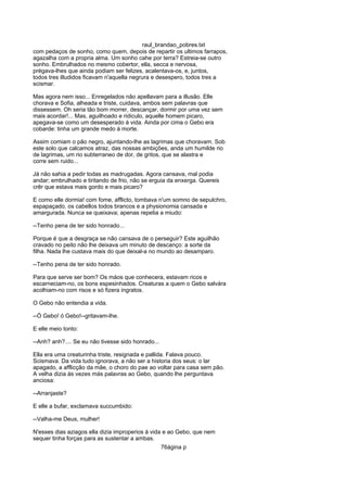 raul_brandao_pobres.txt
com pedaços de sonho, como quem, depois de repartir os ultimos farrapos,
agazalha com a propria alma. Um sonho cahe por terra? Estreia-se outro
sonho. Embrulhados no mesmo cobertor, ella, secca e nervosa,
prégava-lhes que ainda podiam ser felizes, acalentava-os, e, juntos,
todos tres illudidos ficavam n'aquella negrura e desespero, todos tres a
scismar.
Mas agora nem isso... Enregelados não apellavam para a illusão. Elle
chorava e Sofia, alheada e triste, cuidava, ambos sem palavras que
dissessem. Oh seria tão bom morrer, descançar, dormir por uma vez sem
mais acordar!... Mas, aguilhoado e ridiculo, aquelle homem picaro,
apegava-se como um desesperado á vida. Ainda por cima o Gebo era
cobarde: tinha um grande medo á morte.
Assim comiam o pão negro, ajuntando-lhe as lagrimas que choravam. Sob
este solo que calcamos atraz, das nossas ambições, anda um humilde rio
de lagrimas, um rio subterraneo de dor, de gritos, que se alastra e
corre sem ruido...
Já não sahia a pedir todas as madrugadas. Agora cansava, mal podia
andar; embrulhado e tiritando de frio, não se erguia da enxerga. Quereis
crêr que estava mais gordo e mais picaro?
E como elle dormia! com fome, afflicto, tombava n'um somno de sepulchro,
espapaçado, os cabellos todos brancos e a physionomia cansada e
amargurada. Nunca se queixava; apenas repetia a miudo:
--Tenho pena de ter sido honrado...
Porque é que a desgraça se não cansava de o perseguir? Este aguilhão
cravado no peito não lhe deixava um minuto de descanço: a sorte da
filha. Nada lhe custava mais do que deixal-a no mundo ao desamparo.
--Tenho pena de ter sido honrado.
Para que serve ser bom? Os máos que conhecera, estavam ricos e
escarneciam-no, os bons espesinhados. Creaturas a quem o Gebo salvára
acolhiam-no com risos e só fizera ingratos.
O Gebo não entendia a vida.
--Ó Gebo! ó Gebo!--gritavam-lhe.
E elle meio tonto:
--Anh? anh?.... Se eu não tivesse sido honrado...
Ella era uma creaturinha triste, resignada e pallida. Falava pouco.
Scismava. Da vida tudo ignorava, a não ser a historia dos seus: o lar
apagado, a afflicção da mãe, o choro do pae ao voltar para casa sem pão.
A velha dizia ás vezes más palavras ao Gebo, quando lhe perguntava
anciosa:
--Arranjaste?
E elle a bufar, exclamava succumbido:
--Valha-me Deus, mulher!
N'esses dias aziagos ella dizia improperios á vida e ao Gebo, que nem
sequer tinha forças para as sustentar a ambas.
76ágina p
 